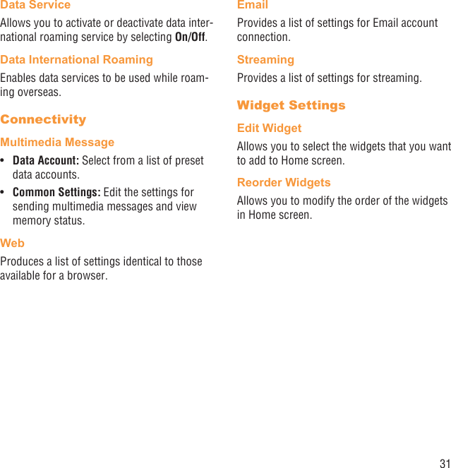 31Data ServiceAllows you to activate or deactivate data inter-national roaming service by selecting On/Off.Data International RoamingEnables data services to be used while roam-ing overseas.ConnectivityMultimedia MessageData Account: •  Select from a list of preset data accounts.Common Settings:•   Edit the settings for sending multimedia messages and view memory status.Web Produces a list of settings identical to those available for a browser.EmailProvides a list of settings for Email account connection.StreamingProvides a list of settings for streaming.Widget SettingsEdit WidgetAllows you to select the widgets that you want to add to Home screen.Reorder WidgetsAllows you to modify the order of the widgets in Home screen.