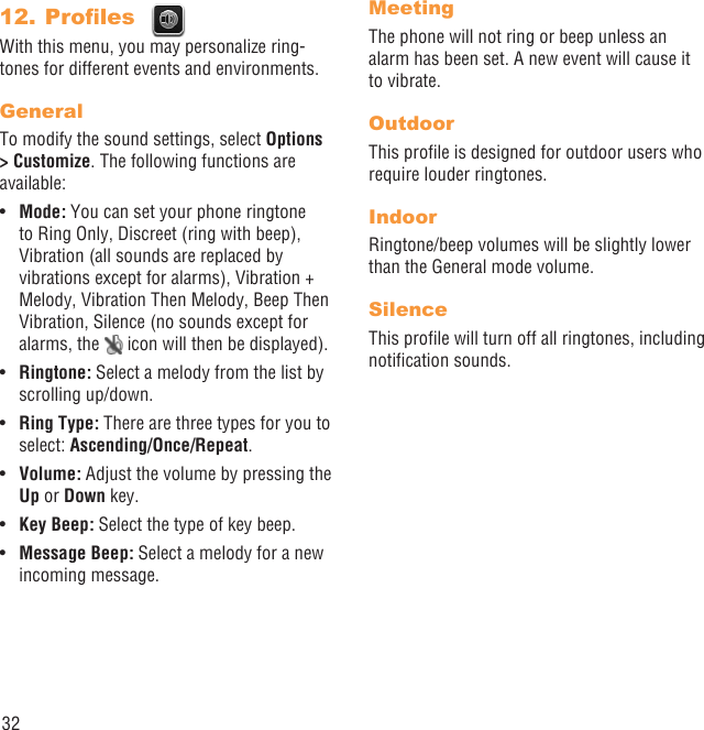 32Proﬁles 12. With this menu, you may personalize ring-tones for different events and environments.GeneralTo modify the sound settings, select Options &gt; Customize. The following functions are available:Mode:•   You can set your phone ringtone to Ring Only, Discreet (ring with beep), Vibration (all sounds are replaced by vibrations except for alarms), Vibration + Melody, Vibration Then Melody, Beep Then Vibration, Silence (no sounds except for alarms, the   icon will then be displayed).Ringtone:•   Select a melody from the list by scrolling up/down.Ring Type:•   There are three types for you to select: Ascending/Once/Repeat.Volume:•   Adjust the volume by pressing the Up or Down key.Key Beep:•   Select the type of key beep.Message Beep:•   Select a melody for a new incoming message.MeetingThe phone will not ring or beep unless an alarm has been set. A new event will cause it to vibrate.OutdoorThis proﬁle is designed for outdoor users who require louder ringtones.IndoorRingtone/beep volumes will be slightly lower than the General mode volume.SilenceThis proﬁle will turn off all ringtones, including notiﬁcation sounds.