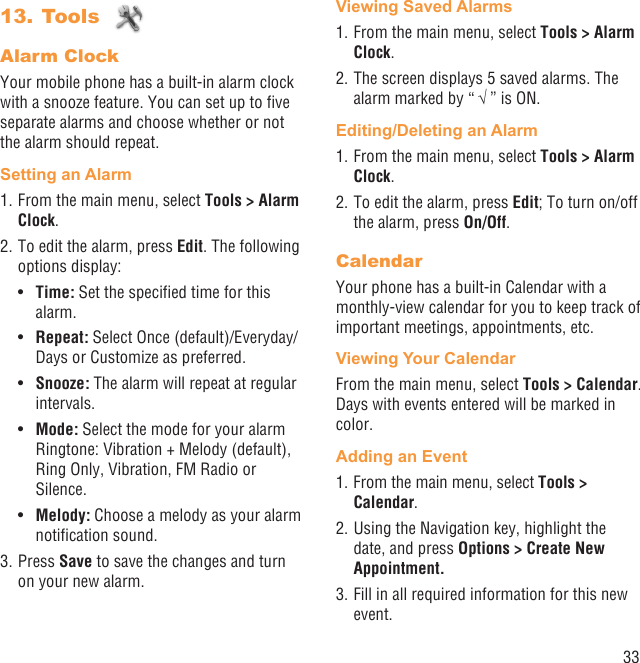 33Tools 13. Alarm ClockYour mobile phone has a built-in alarm clock with a snooze feature. You can set up to ﬁve separate alarms and choose whether or not the alarm should repeat.Setting an Alarm1. From the main menu, select Tools &gt; Alarm Clock.2. To edit the alarm, press Edit. The following options display:Time:•   Set the speciﬁed time for this alarm.Repeat: •  Select Once (default)/Everyday/Days or Customize as preferred.Snooze:•   The alarm will repeat at regular intervals.Mode:•   Select the mode for your alarm Ringtone: Vibration + Melody (default), Ring Only, Vibration, FM Radio or Silence.Melody:•   Choose a melody as your alarm notiﬁcation sound.3. Press Save to save the changes and turn on your new alarm.Viewing Saved Alarms1. From the main menu, select Tools &gt; Alarm Clock. 2. The screen displays 5 saved alarms. The alarm marked by “ √ ” is ON.Editing/Deleting an Alarm1. From the main menu, select Tools &gt; Alarm Clock.2. To edit the alarm, press Edit; To turn on/off the alarm, press On/Off.CalendarYour phone has a built-in Calendar with a monthly-view calendar for you to keep track of important meetings, appointments, etc. Viewing Your CalendarFrom the main menu, select Tools &gt; Calendar. Days with events entered will be marked in color.Adding an Event1. From the main menu, select Tools &gt; Calendar.2. Using the Navigation key, highlight the date, and press Options &gt; Create New Appointment.3. Fill in all required information for this new event.