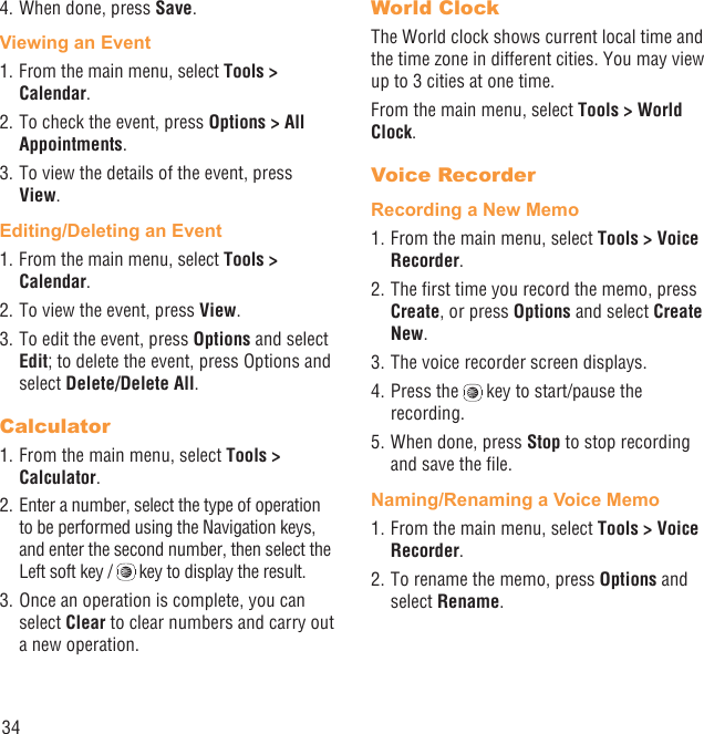 344. When done, press Save.Viewing an Event1. From the main menu, select Tools &gt; Calendar.2. To check the event, press Options &gt; All Appointments.3. To view the details of the event, press View.Editing/Deleting an Event1. From the main menu, select Tools &gt; Calendar.2. To view the event, press View.3. To edit the event, press Options and select Edit; to delete the event, press Options and select Delete/Delete All.Calculator1. From the main menu, select Tools &gt; Calculator.2. Enter a number, select the type of operation to be performed using the Navigation keys, and enter the second number, then select the Left soft key /   key to display the result.3. Once an operation is complete, you can select Clear to clear numbers and carry out a new operation.World ClockThe World clock shows current local time and the time zone in different cities. You may view up to 3 cities at one time.From the main menu, select Tools &gt; World Clock.Voice RecorderRecording a New Memo1. From the main menu, select Tools &gt; Voice Recorder.2. The ﬁrst time you record the memo, press Create, or press Options and select Create New.3. The voice recorder screen displays. 4. Press the   key to start/pause the recording.5. When done, press Stop to stop recording and save the ﬁle.Naming/Renaming a Voice Memo1. From the main menu, select Tools &gt; Voice Recorder. 2. To rename the memo, press Options and select Rename.
