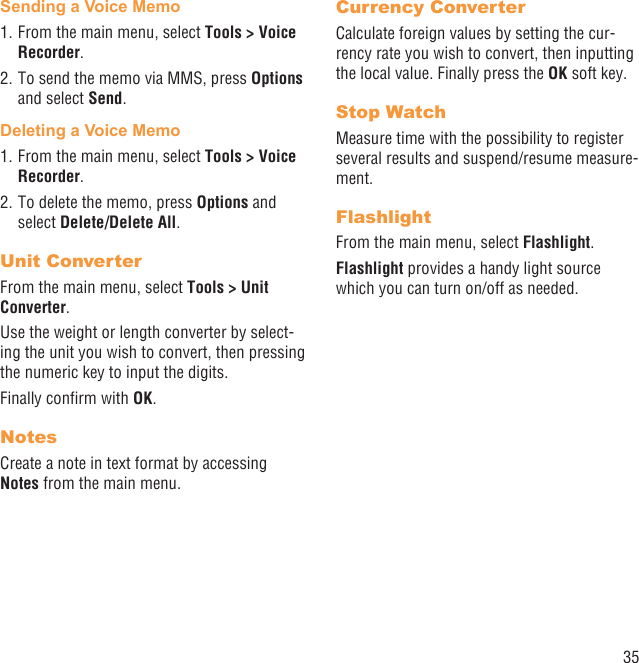 35Sending a Voice Memo1. From the main menu, select Tools &gt; Voice Recorder. 2. To send the memo via MMS, press Options and select Send.Deleting a Voice Memo1. From the main menu, select Tools &gt; Voice Recorder. 2. To delete the memo, press Options and select Delete/Delete All.Unit ConverterFrom the main menu, select Tools &gt; Unit Converter.Use the weight or length converter by select-ing the unit you wish to convert, then pressing the numeric key to input the digits.Finally conﬁrm with OK.NotesCreate a note in text format by accessing Notes from the main menu.Currency ConverterCalculate foreign values by setting the cur-rency rate you wish to convert, then inputting the local value. Finally press the OK soft key.Stop WatchMeasure time with the possibility to register several results and suspend/resume measure-ment.FlashlightFrom the main menu, select Flashlight.Flashlight provides a handy light source which you can turn on/off as needed.