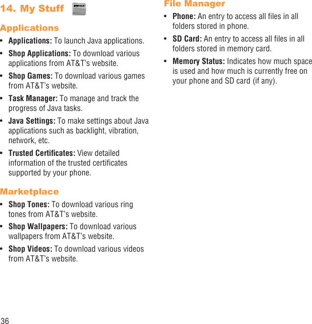 36My Stuff 14. ApplicationsApplications:•   To launch Java applications.Shop Applications:•   To download various applications from AT&amp;T’s website.Shop Games:•   To download various games from AT&amp;T’s website.Task Manager: •  To manage and track the progress of Java tasks.Java Settings:•   To make settings about Java applications such as backlight, vibration, network, etc.Trusted Certiﬁcates:•   View detailed information of the trusted certiﬁcates supported by your phone.MarketplaceShop Tones:•   To download various ring tones from AT&amp;T’s website.Shop Wallpapers:•   To download various wallpapers from AT&amp;T’s website.Shop Videos:•   To download various videos from AT&amp;T’s website.File ManagerPhone:•   An entry to access all ﬁles in all folders stored in phone.SD Card:•   An entry to access all ﬁles in all folders stored in memory card.Memory Status:•   Indicates how much space is used and how much is currently free on your phone and SD card (if any).