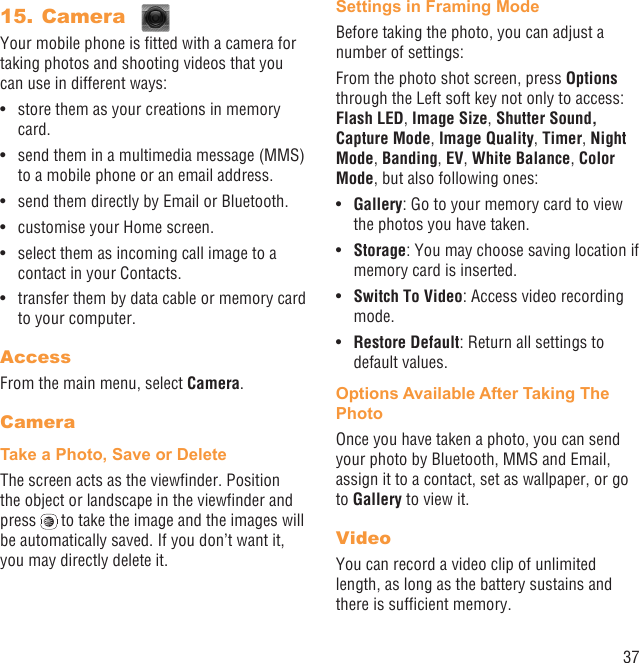 37Camera 15. Your mobile phone is ﬁtted with a camera for taking photos and shooting videos that you can use in different ways:store them as your creations in memory • card.send them in a multimedia message (MMS) • to a mobile phone or an email address.send them directly by Email or Bluetooth.• customise your Home screen.• select them as incoming call image to a • contact in your Contacts.transfer them by data cable or memory card • to your computer.AccessFrom the main menu, select Camera.CameraTake a Photo, Save or DeleteThe screen acts as the viewﬁnder. Position the object or landscape in the viewﬁnder and press   to take the image and the images will be automatically saved. If you don’t want it, you may directly delete it.Settings in Framing ModeBefore taking the photo, you can adjust a number of settings:From the photo shot screen, press Options through the Left soft key not only to access: Flash LED, Image Size, Shutter Sound, Capture Mode, Image Quality, Timer, Night Mode, Banding, EV, White Balance, Color Mode, but also following ones:Gallery•  : Go to your memory card to view the photos you have taken.Storage•  : You may choose saving location if memory card is inserted.Switch To Video•  : Access video recording mode.Restore Default•  : Return all settings to default values.Options Available After Taking The PhotoOnce you have taken a photo, you can send your photo by Bluetooth, MMS and Email, assign it to a contact, set as wallpaper, or go to Gallery to view it.VideoYou can record a video clip of unlimited length, as long as the battery sustains and there is sufﬁcient memory.
