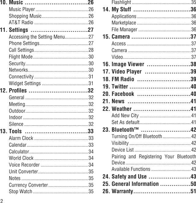 210. Music  .................................26Music Player .........................................26Shopping Music .................................... 26AT&amp;T Radio ..........................................2611. Settings  ..............................27Accessing the Setting Menu ..................27Phone Settings ......................................27Call Settings .......................................... 28Flight Mode ........................................... 30Security .................................................30Networks ...............................................30Connectivity ..........................................31Widget Settings ....................................3112. Proﬁles  ...............................32General .................................................32Meeting .................................................32Outdoor .................................................32Indoor ................................................... 32Silence ..................................................3213. Tools  .................................33Alarm Clock ..........................................33Calendar ................................................33Calculator ..............................................34World Clock .......................................... 34Voice Recorder .....................................34Unit Converter .......................................35Notes ....................................................35Currency Converter ............................... 35Stop Watch ...........................................35Flashlight ..............................................3514. My Stuff  ..............................36Applications ..........................................36Marketplace ..........................................36File Manager .........................................3615. Camera  ...............................37Access ..................................................37Camera .................................................37Video .....................................................3716. Image Viewer  .......................3817. Video Player  ........................3918. FM Radio  ............................3919. Twitter  ................................4020. Facebook  ............................4021. News  .................................4122. Weather  ..............................41Add New City ........................................41Set As default ........................................4123. Bluetooth™  ..........................42Turning On/Off Bluetooth ...................... 42Visibility ................................................42Device List ............................................ 42Pairing and Registering Your Bluetooth Device ................................................... 42Available Functions ...............................4324. Safety and Use ......................4325. General Information ................5026. Warranty ..............................51