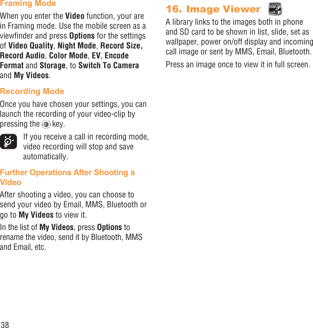 38Framing ModeWhen you enter the Video function, your are in Framing mode. Use the mobile screen as a viewﬁnder and press Options for the settings of Video Quality, Night Mode, Record Size, Record Audio, Color Mode, EV, Encode Format and Storage, to Switch To Camera and My Videos.Recording ModeOnce you have chosen your settings, you can launch the recording of your video-clip by pressing the   key.   If you receive a call in recording mode, video recording will stop and save automatically.Further Operations After Shooting a VideoAfter shooting a video, you can choose to send your video by Email, MMS, Bluetooth or go to My Videos to view it.In the list of My Videos, press Options to rename the video, send it by Bluetooth, MMS and Email, etc.Image Viewer 16. A library links to the images both in phone and SD card to be shown in list, slide, set as wallpaper, power on/off display and incoming call image or sent by MMS, Email, Bluetooth.Press an image once to view it in full screen.