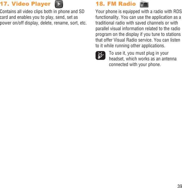 39Video Player 17. Contains all video clips both in phone and SD card and enables you to play, send, set as power on/off display, delete, rename, sort, etc.FM Radio 18. Your phone is equipped with a radio with RDS functionality. You can use the application as a traditional radio with saved channels or with parallel visual information related to the radio program on the display if you tune to stations that offer Visual Radio service. You can listen to it while running other applications.  To use it, you must plug in your headset, which works as an antenna connected with your phone.