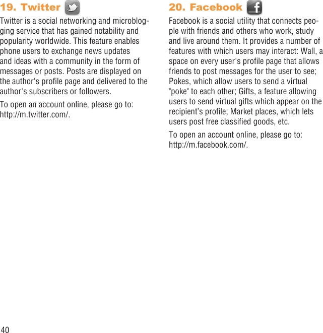 40Twitter 19. Twitter is a social networking and microblog-ging service that has gained notability and popularity worldwide. This feature enables phone users to exchange news updates and ideas with a community in the form of messages or posts. Posts are displayed on the author&apos;s proﬁle page and delivered to the author&apos;s subscribers or followers.To open an account online, please go to: http://m.twitter.com/.Facebook 20. Facebook is a social utility that connects peo-ple with friends and others who work, study and live around them. It provides a number of features with which users may interact: Wall, a space on every user&apos;s proﬁle page that allows friends to post messages for the user to see; Pokes, which allow users to send a virtual &quot;poke&quot; to each other; Gifts, a feature allowing users to send virtual gifts which appear on the recipient’s proﬁle; Market places, which lets users post free classiﬁed goods, etc.To open an account online, please go to: http://m.facebook.com/.