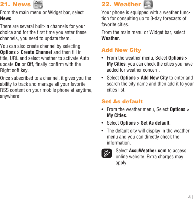 41News 21. From the main menu or Widget bar, select News.There are several built-in channels for your choice and for the ﬁrst time you enter these channels, you need to update them.You can also create channel by selecting Options &gt; Create Channel and then ﬁll in title, URL and select whether to activate Auto update On or Off, ﬁnally conﬁrm with the Right soft key.Once subscribed to a channel, it gives you the ability to track and manage all your favorite RSS content on your mobile phone at anytime, anywhere!Weather 22. Your phone is equipped with a weather func-tion for consulting up to 3-day forecasts of favorite cities.From the main menu or Widget bar, select Weather.Add New CityFrom the weather menu, Select •  Options &gt; My Cities, you can check the cities you have added for weather concern.Select •  Options &gt; Add New City to enter and search the city name and then add it to your cities list. Set As defaultFrom the weather menu, Select •  Options &gt; My Cities.Select •  Options &gt; Set As default. The default city will display in the weather • menu and you can directly check the information. Select AccuWeather.com to access online website. Extra charges may apply.