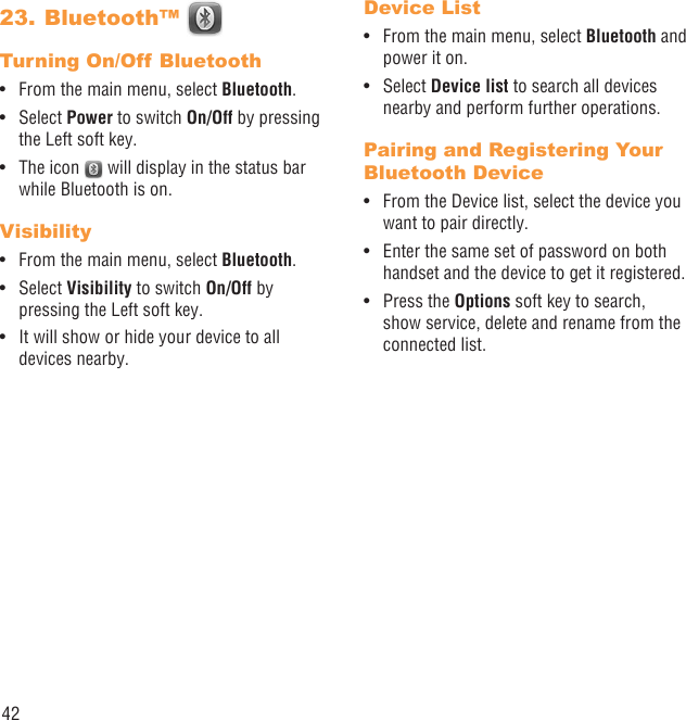 42Bluetooth™ 23. Turning On/Off BluetoothFrom the main menu, select •  Bluetooth.Select •  Power to switch On/Off by pressing the Left soft key.The icon •   will display in the status bar while Bluetooth is on.VisibilityFrom the main menu, select •  Bluetooth.Select •  Visibility to switch On/Off by pressing the Left soft key.It will show or hide your device to all • devices nearby.Device ListFrom the main menu, select •  Bluetooth and power it on.Select •  Device list to search all devices nearby and perform further operations.Pairing and Registering Your Bluetooth DeviceFrom the Device list, select the device you • want to pair directly.Enter the same set of password on both • handset and the device to get it registered.Press the •  Options soft key to search, show service, delete and rename from the connected list.