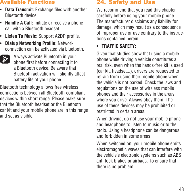 43Available FunctionsData Transmit:•  Exchange ﬁles with another Bluetooth device.Handle A Call:•   Initiate or receive a phone call with a Bluetooth headset.Listen To Music:•   Support A2DP proﬁle.Dialup Networking Proﬁle:•  Network connection can be activated via bluetooth.  Always activate Bluetooth in your phone ﬁrst before connecting it to a Bluetooth device. Be aware that Bluetooth activation will slightly affect battery life of your phone.Bluetooth technology allows free wireless connections between all Bluetooth-compliant devices within short range. Please make sure that the Bluetooth headset or the Bluetooth car kit and your mobile phone are in this range and set as visible.Safety and Use24. We recommend that you read this chapter carefully before using your mobile phone. The manufacturer disclaims any liability for damage, which may result as a consequence of improper use or use contrary to the instruc-tions contained herein.TRAFFIC SAFETY:• Given that studies show that using a mobile phone while driving a vehicle constitutes a real risk, even when the hands-free kit is used (car kit, headset...), drivers are requested to refrain from using their mobile phone when the vehicle is not parked. Check the laws and regulations on the use of wireless mobile phones and their accessories in the areas where you drive. Always obey them. The use of these devices may be prohibited or restricted in certain areas.When driving, do not use your mobile phone and headphone to listen to music or to the radio. Using a headphone can be dangerous and forbidden in some areas.When switched on, your mobile phone emits electromagnetic waves that can interfere with the vehicle’s electronic systems such as ABS anti-lock brakes or airbags. To ensure that there is no problem: