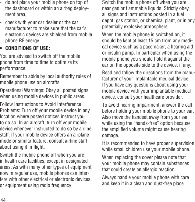 44-   do not place your mobile phone on top of the dashboard or within an airbag deploy-ment area,-   check with your car dealer or the car manufacturer to make sure that the car’s electronic devices are shielded from mobile phone RF energy.CONDITIONS OF USE:• You are advised to switch off the mobile phone from time to time to optimize its performance.Remember to abide by local authority rules of mobile phone use on aircrafts.Operational Warnings: Obey all posted signs when using mobile devices in public areas.Follow Instructions to Avoid Interference Problems: Turn off your mobile device in any location where posted notices instruct you to do so. In an aircraft, turn off your mobile device whenever instructed to do so by airline staff. If your mobile device offers an airplane mode or similar feature, consult airline staff about using it in ﬂight.Switch the mobile phone off when you are in health care facilities, except in designated areas. As with many other types of equipment now in regular use, mobile phones can inter-fere with other electrical or electronic devices, or equipment using radio frequency.Switch the mobile phone off when you are near gas or ﬂammable liquids. Strictly obey all signs and instructions posted in a fuel depot, gas station, or chemical plant, or in any potentially explosive atmosphere.When the mobile phone is switched on, it should be kept at least 15 cm from any medi-cal device such as a pacemaker, a hearing aid or insulin pump. In particular when using the mobile phone you should hold it against the ear on the opposite side to the device, if any. Read and follow the directions from the manu-facturer of your implantable medical device. If you have any questions about using your mobile device with your implantable medical device, consult your healthcare provider.To avoid hearing impairment, answer the call before holding your mobile phone to your ear. Also move the handset away from your ear while using the “hands-free” option because the ampliﬁed volume might cause hearing damage.It is recommended to have proper supervision while small children use your mobile phone.When replacing the cover please note that your mobile phone may contain substances that could create an allergic reaction.Always handle your mobile phone with care and keep it in a clean and dust-free place.