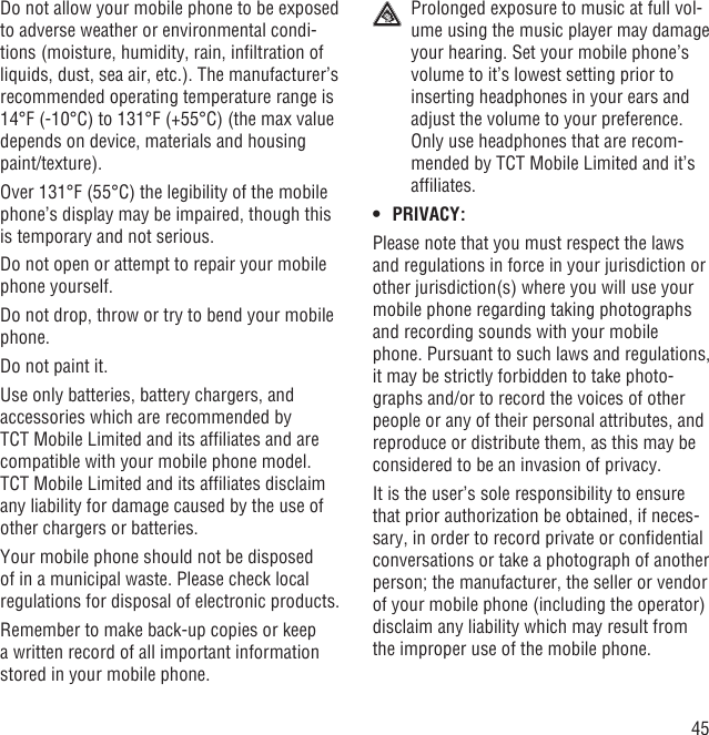 45Do not allow your mobile phone to be exposed to adverse weather or environmental condi-tions (moisture, humidity, rain, inﬁltration of liquids, dust, sea air, etc.). The manufacturer’s recommended operating temperature range is 14°F (-10°C) to 131°F (+55°C) (the max value depends on device, materials and housing paint/texture).Over 131°F (55°C) the legibility of the mobile phone’s display may be impaired, though this is temporary and not serious. Do not open or attempt to repair your mobile phone yourself.Do not drop, throw or try to bend your mobile phone.Do not paint it.Use only batteries, battery chargers, and accessories which are recommended by TCT Mobile Limited and its afﬁliates and are compatible with your mobile phone model.TCT Mobile Limited and its afﬁliates disclaim any liability for damage caused by the use of other chargers or batteries.Your mobile phone should not be disposed of in a municipal waste. Please check local regulations for disposal of electronic products.Remember to make back-up copies or keep a written record of all important information stored in your mobile phone.  Prolonged exposure to music at full vol-ume using the music player may damage your hearing. Set your mobile phone’s volume to it’s lowest setting prior to inserting headphones in your ears and adjust the volume to your preference. Only use headphones that are recom-mended by TCT Mobile Limited and it’s afﬁliates.PRIVACY:• Please note that you must respect the laws and regulations in force in your jurisdiction or other jurisdiction(s) where you will use your mobile phone regarding taking photographs and recording sounds with your mobile phone. Pursuant to such laws and regulations, it may be strictly forbidden to take photo-graphs and/or to record the voices of other people or any of their personal attributes, and reproduce or distribute them, as this may be considered to be an invasion of privacy.  It is the user’s sole responsibility to ensure that prior authorization be obtained, if neces-sary, in order to record private or conﬁdential conversations or take a photograph of another person; the manufacturer, the seller or vendor of your mobile phone (including the operator) disclaim any liability which may result from the improper use of the mobile phone.
