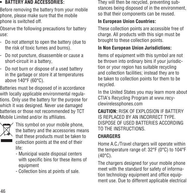 46BATTERY AND ACCESSORIES:• Before removing the battery from your mobile phone, please make sure that the mobile phone is switched off. Observe the following precautions for battery use: -   Do not attempt to open the battery (due to the risk of toxic fumes and burns). -   Do not puncture, disassemble or cause a short-circuit in a battery, -   Do not burn or dispose of a used battery in the garbage or store it at temperatures above 140°F (60°C). Batteries must be disposed of in accordance with locally applicable environmental regula-tions. Only use the battery for the purpose for which it was designed. Never use damaged batteries or those not recommended by TCT Mobile Limited and/or its afﬁliates.   This symbol on your mobile phone, the battery and the accessories means that these products must be taken to collection points at the end of their life:  -  Municipal waste disposal centers with speciﬁc bins for these items of equipment  - Collection bins at points of sale.They will then be recycled, preventing sub-stances being disposed of in the environment, so that their components can be reused.In European Union Countries:These collection points are accessible free of charge. All products with this sign must be brought to these collection points.In Non European Union Jurisdictions:Items of equipment with this symbol are not be thrown into ordinary bins if your jurisdic-tion or your region has suitable recycling and collection facilities; instead they are to be taken to collection points for them to be recycled.In the United States you may learn more about CTIA’s Recycling Program at www.recy-clewirelessphones.comCAUTION: RISK OF EXPLOSION IF BATTERY IS REPLACED BY AN INCORRECT TYPE. DISPOSE OF USED BATTERIES ACCORDING TO THE INSTRUCTIONS.CHARGERSHome A.C./Travel chargers will operate within the temperature range of: 32°F (0°C) to 104°F (40°C).The chargers designed for your mobile phone meet with the standard for safety of informa-tion technology equipment and ofﬁce equip-ment use. Due to different applicable electrical 