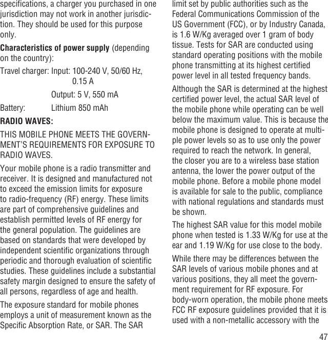 47speciﬁcations, a charger you purchased in one jurisdiction may not work in another jurisdic-tion. They should be used for this purpose only.Characteristics of power supply (depending on the country):Travel charger: Input:  100-240 V, 50/60 Hz, 0.15 A      Output: 5 V, 550 mABattery:     Lithium 850 mAhRADIO WAVES:THIS MOBILE PHONE MEETS THE GOVERN-MENT’S REQUIREMENTS FOR EXPOSURE TO RADIO WAVES.Your mobile phone is a radio transmitter and receiver. It is designed and manufactured not to exceed the emission limits for exposure to radio-frequency (RF) energy. These limits are part of comprehensive guidelines and establish permitted levels of RF energy for the general population. The guidelines are based on standards that were developed by independent scientiﬁc organizations through periodic and thorough evaluation of scientiﬁc studies. These guidelines include a substantial safety margin designed to ensure the safety of all persons, regardless of age and health.The exposure standard for mobile phones employs a unit of measurement known as the Speciﬁc Absorption Rate, or SAR. The SAR limit set by public authorities such as the Federal Communications Commission of the US Government (FCC), or by Industry Canada, is 1.6 W/Kg averaged over 1 gram of body tissue. Tests for SAR are conducted using standard operating positions with the mobile phone transmitting at its highest certiﬁed power level in all tested frequency bands.Although the SAR is determined at the highest certiﬁed power level, the actual SAR level of the mobile phone while operating can be well below the maximum value. This is because the mobile phone is designed to operate at multi-ple power levels so as to use only the power required to reach the network. In general, the closer you are to a wireless base station antenna, the lower the power output of the mobile phone. Before a mobile phone model is available for sale to the public, compliance with national regulations and standards must be shown.The highest SAR value for this model mobile phone when tested is 1.33 W/Kg for use at the ear and 1.19 W/Kg for use close to the body.     While there may be differences between the SAR levels of various mobile phones and at various positions, they all meet the govern-ment requirement for RF exposure. For body-worn operation, the mobile phone meets FCC RF exposure guidelines provided that it is used with a non-metallic accessory with the 