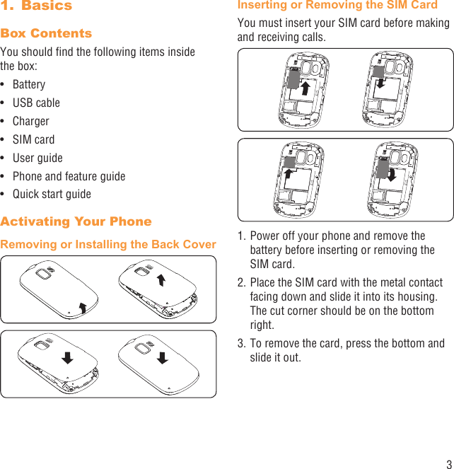 3Basics1. Box Contents You should ﬁnd the following items inside the box:Battery• USB cable • Charger• SIM card• User guide• Phone and feature guide• Quick start guide• Activating Your PhoneRemoving or Installing the Back CoverInserting or Removing the SIM CardYou must insert your SIM card before making and receiving calls. 1. Power off your phone and remove the battery before inserting or removing the SIM card.2. Place the SIM card with the metal contact facing down and slide it into its housing. The cut corner should be on the bottom right. 3. To remove the card, press the bottom and slide it out.