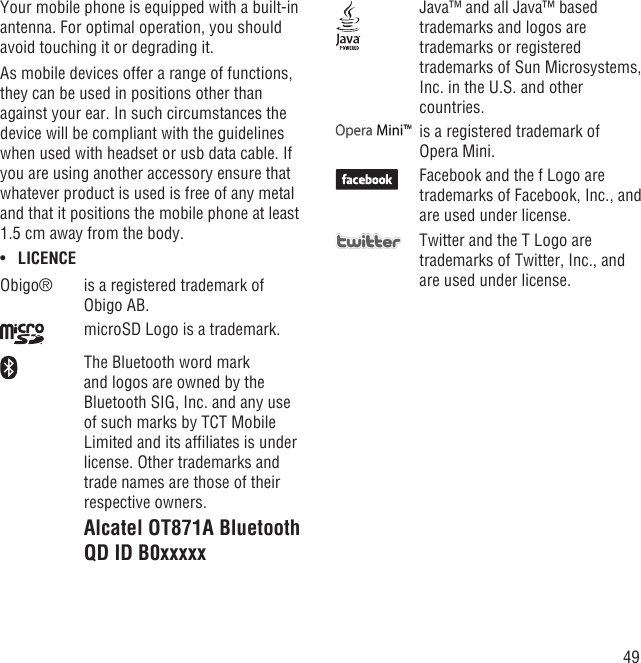 49Your mobile phone is equipped with a built-in antenna. For optimal operation, you should avoid touching it or degrading it.As mobile devices offer a range of functions, they can be used in positions other than against your ear. In such circumstances the device will be compliant with the guidelines when used with headset or usb data cable. If you are using another accessory ensure that whatever product is used is free of any metal and that it positions the mobile phone at least 1.5 cm away from the body.LICENCE• Obigo® is a registered trademark of Obigo AB.microSD Logo is a trademark.The Bluetooth word mark and logos are owned by the Bluetooth SIG, Inc. and any use of such marks by TCT Mobile Limited and its afﬁliates is under license. Other trademarks and trade names are those of their respective owners.Alcatel OT871A Bluetooth QD ID B0xxxxxJava™ and all Java™ based trademarks and logos are trademarks or registered trademarks of Sun Microsystems, Inc. in the U.S. and other countries.is a registered trademark of Opera Mini.Facebook and the f Logo are trademarks of Facebook, Inc., and are used under license.Twitter and the T Logo are trademarks of Twitter, Inc., and are used under license.