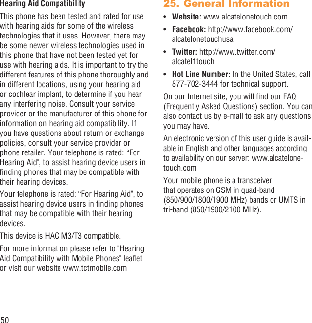 50Hearing Aid CompatibilityThis phone has been tested and rated for use with hearing aids for some of the wireless technologies that it uses. However, there may be some newer wireless technologies used in this phone that have not been tested yet for use with hearing aids. It is important to try the different features of this phone thoroughly and in different locations, using your hearing aid or cochlear implant, to determine if you hear any interfering noise. Consult your service provider or the manufacturer of this phone for information on hearing aid compatibility. If you have questions about return or exchange policies, consult your service provider or phone retailer. Your telephone is rated: “For Hearing Aid&quot;, to assist hearing device users in ﬁnding phones that may be compatible with their hearing devices.Your telephone is rated: “For Hearing Aid&quot;, to assist hearing device users in ﬁnding phones that may be compatible with their hearing devices.This device is HAC M3/T3 compatible. For more information please refer to &quot;Hearing Aid Compatibility with Mobile Phones&quot; leaﬂet or visit our website www.tctmobile.comGeneral Information25. Website:•  www.alcatelonetouch.comFacebook: • http://www.facebook.com/alcatelonetouchusaTwitter: • http://www.twitter.com/alcatel1touchHot Line Number:•   In the United States, call 877-702-3444 for technical support.On our Internet site, you will ﬁnd our FAQ (Frequently Asked Questions) section. You can also contact us by e-mail to ask any questions you may have.An electronic version of this user guide is avail-able in English and other languages according to availability on our server: www.alcatelone-touch.comYour mobile phone is a transceiver that operates on GSM in quad-band (850/900/1800/1900 MHz) bands or UMTS in tri-band (850/1900/2100 MHz).