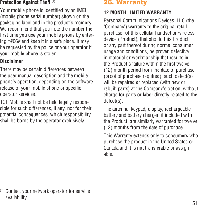 51Protection Against Theft (1)Your mobile phone is identiﬁed by an IMEI (mobile phone serial number) shown on the packaging label and in the product’s memory. We recommend that you note the number the ﬁrst time you use your mobile phone by enter-ing *#06# and keep it in a safe place. It may be requested by the police or your operator if your mobile phone is stolen. DisclaimerThere may be certain differences between the user manual description and the mobile phone’s operation, depending on the software release of your mobile phone or speciﬁc operator services.TCT Mobile shall not be held legally respon-sible for such differences, if any, nor for their potential consequences, which responsibility shall be borne by the operator exclusively.(1)  Contact your network operator for service availability.Warranty26. 12 MONTH LIMITED WARRANTYPersonal Communications Devices, LLC (the &quot;Company&quot;) warrants to the original retail purchaser of this cellular handset or wireless device (Product), that should this Product or any part thereof during normal consumer usage and conditions, be proven defective in material or workmanship that results in the Product&apos;s failure within the ﬁrst twelve (12) month period from the date of purchase (proof of purchase required), such defect(s) will be repaired or replaced (with new or rebuilt parts) at the Company’s option, without charge for parts or labor directly related to the defect(s).The antenna, keypad, display, rechargeable battery and battery charger, if included with the Product, are similarly warranted for twelve (12) months from the date of purchase.This Warranty extends only to consumers who purchase the product in the United States or Canada and it is not transferable or assign-able.