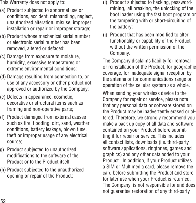 52This Warranty does not apply to:(a) Product subjected to abnormal use or conditions, accident, mishandling, neglect, unauthorized alteration, misuse, improper installation or repair or improper storage;(b) Product whose mechanical serial number or electronic serial number has been removed, altered or defaced;(c) Damage from exposure to moisture, humidity, excessive temperatures or extreme environmental conditions;(d) Damage resulting from connection to, or use of any accessory or other product not approved or authorized by the Company;(e) Defects in appearance, cosmetic, decorative or structural items such as framing and non-operative parts;(f)  Product damaged from external causes such as ﬁre, ﬂooding, dirt, sand, weather conditions, battery leakage, blown fuse, theft or improper usage of any electrical source;g)  Product subjected to unauthorized modiﬁcations to the software of the Product or to the Product itself;  (h) Product subjected to the unauthorized opening or repair of the Product; (i)  Product subjected to hacking, password-mining, jail breaking, the unlocking of the boot loader using the fast boot program or the tampering with or short-circuiting of the battery; (j)  Product that has been modiﬁed to alter functionality or capability of the Product without the written permission of the Company.The Company disclaims liability for removal or reinstallation of the Product, for geographic coverage, for inadequate signal reception by the antenna or for communications range or operation of the cellular system as a whole.When sending your wireless device to the Company for repair or service, please note that any personal data or software stored on the Product may be inadvertently erased or al-tered. Therefore, we strongly recommend you make a back up copy of all data and software contained on your Product before submit-ting it for repair or service. This includes all contact lists, downloads (i.e. third-party software applications, ringtones, games and graphics) and any other data added to your Product.  In addition, if your Product utilizes a SIM or Multimedia card, please remove the card before submitting the Product and store  for later use when your Product is returned. The Company  is not responsible for and does not guarantee restoration of any third-party 