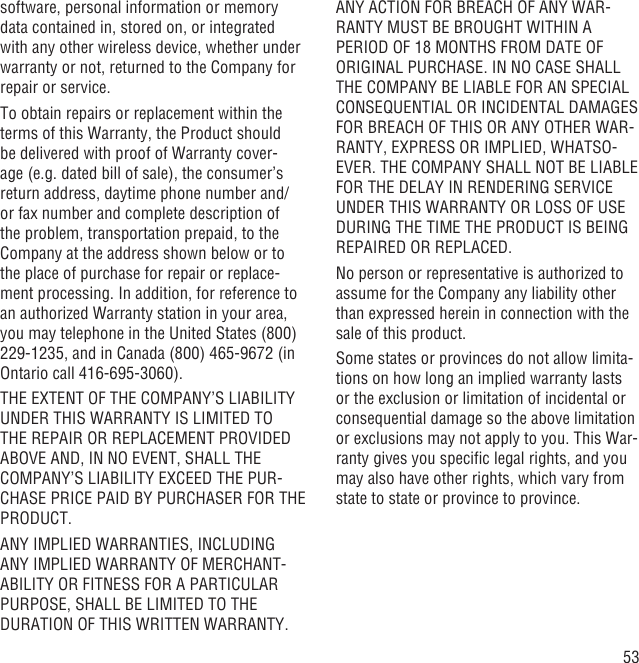 53software, personal information or memory data contained in, stored on, or integrated with any other wireless device, whether under warranty or not, returned to the Company for repair or service.To obtain repairs or replacement within the terms of this Warranty, the Product should be delivered with proof of Warranty cover-age (e.g. dated bill of sale), the consumer’s return address, daytime phone number and/or fax number and complete description of the problem, transportation prepaid, to the Company at the address shown below or to the place of purchase for repair or replace-ment processing. In addition, for reference to an authorized Warranty station in your area, you may telephone in the United States (800) 229-1235, and in Canada (800) 465-9672 (in Ontario call 416-695-3060).THE EXTENT OF THE COMPANY’S LIABILITY UNDER THIS WARRANTY IS LIMITED TO THE REPAIR OR REPLACEMENT PROVIDED ABOVE AND, IN NO EVENT, SHALL THE COMPANY’S LIABILITY EXCEED THE PUR-CHASE PRICE PAID BY PURCHASER FOR THE PRODUCT.ANY IMPLIED WARRANTIES, INCLUDING ANY IMPLIED WARRANTY OF MERCHANT-ABILITY OR FITNESS FOR A PARTICULAR PURPOSE, SHALL BE LIMITED TO THE DURATION OF THIS WRITTEN WARRANTY. ANY ACTION FOR BREACH OF ANY WAR-RANTY MUST BE BROUGHT WITHIN A PERIOD OF 18 MONTHS FROM DATE OF ORIGINAL PURCHASE. IN NO CASE SHALL THE COMPANY BE LIABLE FOR AN SPECIAL CONSEQUENTIAL OR INCIDENTAL DAMAGES FOR BREACH OF THIS OR ANY OTHER WAR-RANTY, EXPRESS OR IMPLIED, WHATSO-EVER. THE COMPANY SHALL NOT BE LIABLE FOR THE DELAY IN RENDERING SERVICE UNDER THIS WARRANTY OR LOSS OF USE DURING THE TIME THE PRODUCT IS BEING REPAIRED OR REPLACED.No person or representative is authorized to assume for the Company any liability other than expressed herein in connection with the sale of this product.Some states or provinces do not allow limita-tions on how long an implied warranty lasts or the exclusion or limitation of incidental or consequential damage so the above limitation or exclusions may not apply to you. This War-ranty gives you speciﬁc legal rights, and you may also have other rights, which vary from state to state or province to province.