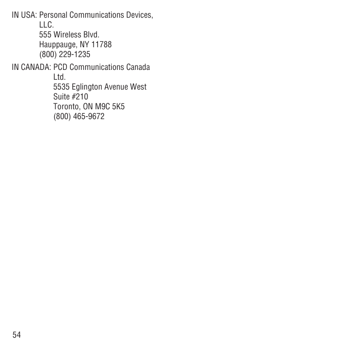 54IN USA:  Personal Communications Devices, LLC.555 Wireless Blvd.Hauppauge, NY 11788(800) 229-1235IN CANADA:  PCD Communications Canada Ltd.5535 Eglington Avenue West Suite #210Toronto, ON M9C 5K5(800) 465-9672