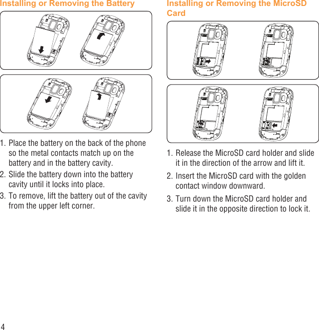 4Installing or Removing the Battery1. Place the battery on the back of the phone so the metal contacts match up on the battery and in the battery cavity. 2. Slide the battery down into the battery cavity until it locks into place.3. To remove, lift the battery out of the cavity from the upper left corner.Installing or Removing the MicroSD Card1. Release the MicroSD card holder and slide it in the direction of the arrow and lift it.2. Insert the MicroSD card with the golden contact window downward.3. Turn down the MicroSD card holder and slide it in the opposite direction to lock it.