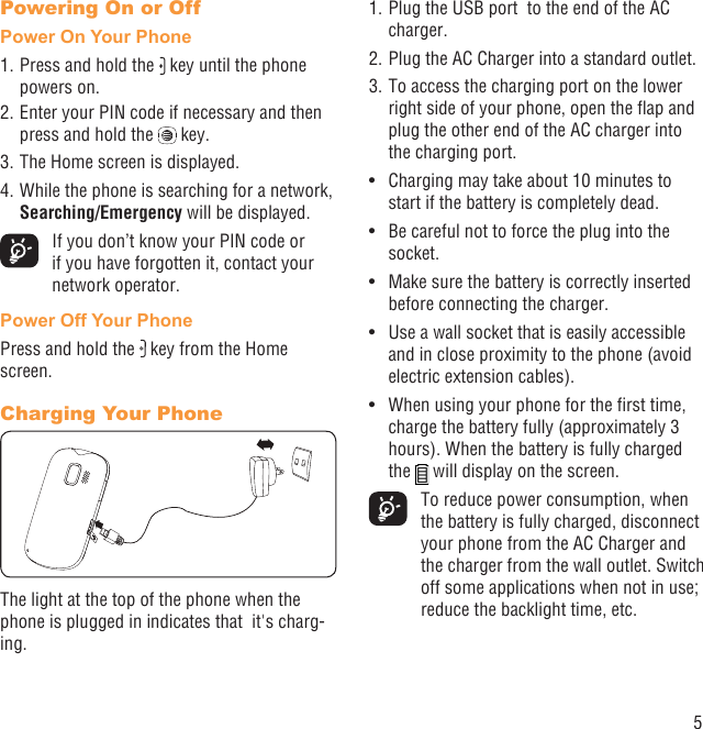 5Powering On or OffPower On Your Phone1. Press and hold the   key until the phone powers on.2. Enter your PIN code if necessary and then press and hold the   key. 3. The Home screen is displayed.4. While the phone is searching for a network, Searching/Emergency will be displayed.  If you don’t know your PIN code or if you have forgotten it, contact your network operator.Power Off Your PhonePress and hold the   key from the Home screen.Charging Your PhoneThe light at the top of the phone when the phone is plugged in indicates that  it&apos;s charg-ing.1. Plug the USB port  to the end of the AC charger.2. Plug the AC Charger into a standard outlet.3. To access the charging port on the lower right side of your phone, open the ﬂap and plug the other end of the AC charger into the charging port. Charging may take about 10 minutes to • start if the battery is completely dead.Be careful not to force the plug into the • socket.Make sure the battery is correctly inserted • before connecting the charger.Use a wall socket that is easily accessible • and in close proximity to the phone (avoid electric extension cables).When using your phone for the ﬁrst time, • charge the battery fully (approximately 3 hours). When the battery is fully charged the   will display on the screen.  To reduce power consumption, when the battery is fully charged, disconnect your phone from the AC Charger and the charger from the wall outlet. Switch off some applications when not in use; reduce the backlight time, etc.