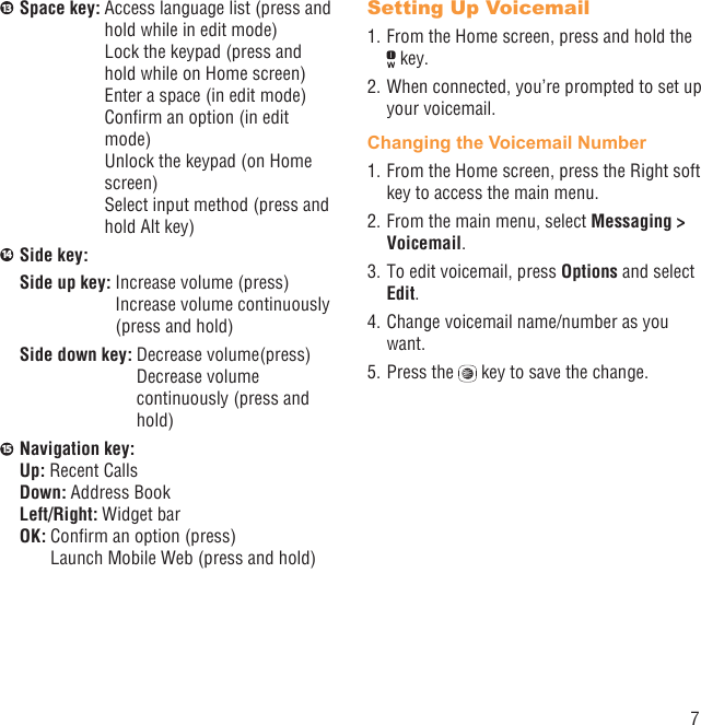 713  Space key:  Access language list (press and hold while in edit mode)Lock the keypad (press and hold while on Home screen)Enter a space (in edit mode)Conﬁrm an option (in edit mode)Unlock the keypad (on Home screen)Select input method (press and hold Alt key)14  Side key:Side up key:  Increase volume (press)Increase volume continuously (press and hold)Side down key:  Decrease volume(press)Decrease volume continuously (press and hold)15  Navigation key:Up: Recent CallsDown: Address BookLeft/Right: Widget barOK:  Conﬁrm an option (press)Launch Mobile Web (press and hold)Setting Up Voicemail1. From the Home screen, press and hold the  key.2. When connected, you’re prompted to set up your voicemail.Changing the Voicemail Number1. From the Home screen, press the Right soft key to access the main menu.2. From the main menu, select Messaging &gt; Voicemail.3. To edit voicemail, press Options and select Edit.4. Change voicemail name/number as you want.5. Press the   key to save the change.