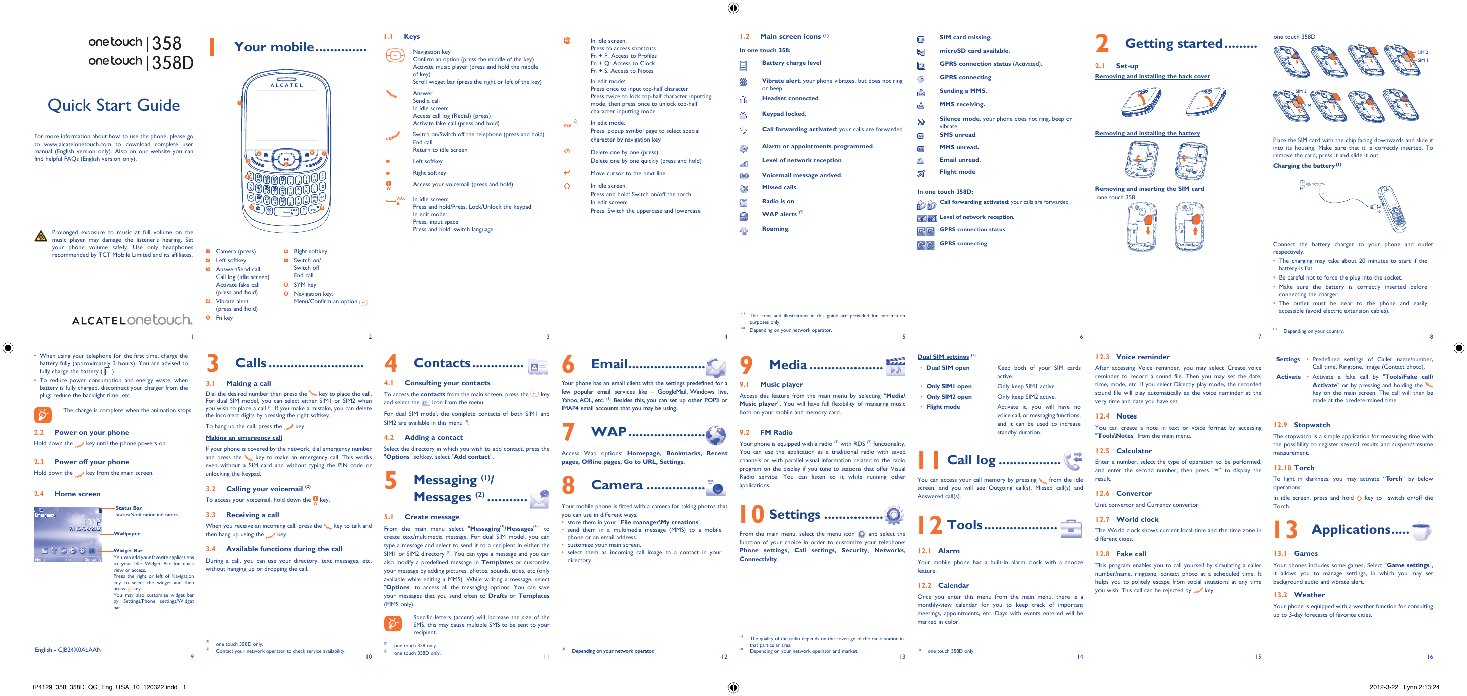 192103114125136147158161 Your mobile ..............1.1 KeysNavigation keyConfirm an option (press the middle of the key)Activate music player (press and hold the middle of key)Scroll widget bar (press the right or left of the key)AnswerSend a callIn idle screen:Access call log (Redial) (press)Activate fake call (press and hold)Switch on/Switch off the telephone (press and hold)End callReturn to idle screen Left softkeyRight softkeyAccess your voicemail (press and hold)In idle screen:Press and hold/Press: Lock/Unlock the keypadIn edit mode:Press: input spacePress and hold: switch languageIn idle screen:Press to access shortcutsFn + P: Access to ProfilesFn + Q: Access to ClockFn + S: Access to NotesIn edit mode:Press once to input top-half characterPress twice to lock top-half character inputting mode, then press once to unlock top-half character inputting modeIn edit mode:Press: popup symbol page to select special character by navigation keyDelete one by one (press)Delete one by one quickly (press and hold)Move cursor to the next lineIn idle screen:Press and hold: Switch on/off the torchIn edit screen:Press: Switch the uppercase and lowercase2 Getting started .........2.1 Set-upRemoving and installing the back coverRemoving and installing the batteryRemoving and inserting the SIM cardone touch 358one touch 358DPlace the SIM card with the chip facing downwards and slide it into its housing. Make sure that it is correctly inserted. To remove the card, press it and slide it out. Charging the battery (1)Connect the battery charger to your phone and outlet respectively.The charging may take about 20 minutes to start if the • battery is flat.Be careful not to force the plug into the socket.• Make sure the battery is correctly inserted before • connecting the charger.The outlet must be near to the phone and easily • accessible (avoid electric extension cables).6 Email .....................Your phone has an email client with the settings predefined for a few popular email services like – GoogleMail, Windows live, Yahoo, AOL,  etc. (1) Besides this, you can set up other POP3 or IMAP4 email accounts that you may be using.7 WAP .....................Access Wap options: Homepage, Bookmarks, Recent pages, Offline pages, Go to URL, Settings.8 Camera ................Your mobile phone is fitted with a camera for taking photos that you can use in different ways:store them in your &quot;•  File manager\My creations&quot;.send them in a multimedia message (MMS) to a mobile • phone or an email address.customize your main screen.• select them as incoming call image to a contact in your • directory.(1)  Depending on your network operator.Quick Start GuideFor more information about how to use the phone, please go to www.alcatelonetouch.com to download complete user manual (English version only). Also on our website you can find helpful FAQs (English version only).  Prolonged exposure to music at full volume on the music player may damage the listener&apos;s hearing. Set your phone volume safely. Use only headphones recommended by TCT Mobile Limited and its affiliates.(1)  The icons and illustrations in this guide are provided for information purposes only.(2)  Depending on your network operator.English - CJB24X0ALAAN4 Contacts ..............4.1  Consulting your contactsTo access the contacts from the main screen, press the   key and select the   icon from the menu. For dual SIM model, the complete contacts of both SIM1 and SIM2 are available in this menu (2).4.2  Adding a contactSelect the directory in which you wish to add contact, press the &quot;Options&quot; softkey, select &quot;Add contact&quot;.5  Messaging (1)/Messages (2) ...........5.1 Create messageFrom the main menu select &quot;Messaging(1)/Messages(2)&quot; to create text/multimedia message. For dual SIM model, you can type a message and select to send it to a recipient in either the SIM1 or SIM2 directory (2). You can type a message and you can also modify a predefined message in Templates or customize your message by adding pictures, photos, sounds, titles, etc (only available while editing a MMS). While writing a message, select &quot;Options&quot; to access all the messaging options. You can save your messages that you send often to Drafts or Templates (MMS only).    Specific letters (accent) will increase the size of the SMS, this may cause multiple SMS to be sent to your recipient.3 Calls ..........................3.1  Making a callDial the desired number then press the   key to place the call.  For dual SIM model, you can select either SIM1 or SIM2 when you wish to place a call (1). If you make a mistake, you can delete the incorrect digits by pressing the right softkey.To hang up the call, press the   key.Making an emergency callIf your phone is covered by the network, dial emergency number and press the   key to make an emergency call. This works even without a SIM card and without typing the PIN code or unlocking the keypad. 3.2  Calling your voicemail (2)To access your voicemail, hold down the   key.3.3  Receiving a callWhen you receive an incoming call, press the   key to talk and then hang up using the   key. 3.4  Available functions during the callDuring a call, you can use your directory, text messages, etc. without hanging up or dropping the call.(1)  one touch 358D only.(2)  Contact your network operator to check service availability.1.2  Main screen icons (1)In one touch 358:Battery charge levelVibrate alert: your phone vibrates, but does not ring or beep.Headset connected.Keypad locked.Call forwarding activated: your calls are forwarded. Alarm or appointments programmed.Level of network reception.Voicemail message arrived.Missed calls.  Radio is on.WAP alerts (2).Roaming.9 Media ....................9.1 Music playerAccess this feature from the main menu by selecting “Media\Music player”. You will have full flexibility of managing music both on your mobile and memory card.9.2 FM RadioYour phone is equipped with a radio (1) with RDS (2) functionality. You can use the application as a traditional radio with saved channels or with parallel visual information related to the radio program on the display if you tune to stations that offer Visual Radio service. You can listen to it while running other applications. 10 Settings ................From the main menu, select the menu icon   and select the function of your choice in order to customize your telephone: Phone settings, Call settings, Security, Networks, Connectivity. Dual SIM settings (1)Dual SIM open•  Keep both of your SIM cards active.Only SIM1 open•  Only keep SIM1 active.Only SIM2 open•  Only keep SIM2 active.Flight mode•  Activate it, you will have no voice call, or messaging functions, and it can be used to increase standby duration. 11 Call log .................You can access your call memory by pressing   from the idle screen, and you will see Outgoing call(s), Missed call(s) and Answered call(s). 12 Tools ....................12.1 AlarmYour mobile phone has a built-in alarm clock with a snooze feature.12.2 CalendarOnce you enter this menu from the main menu, there is a monthly-view calendar for you to keep track of important meetings, appointments, etc. Days with events entered will be marked in color.12.3 Voice reminderAfter accessing Voice reminder, you may select Create voice reminder to record a sound file. Then you may set the date, time, mode, etc. If you select Directly play mode, the recorded sound file will play automatically as the voice reminder at the very time and date you have set.12.4 NotesYou can create a note in text or voice format by accessing &quot;Tools\Notes&quot; from the main menu.12.5 CalculatorEnter a number, select the type of operation to be performed, and enter the second number, then press “=” to display the result.12.6 ConvertorUnit convertor and Currency convertor.12.7 World clockThe World clock shows current local time and the time zone in different cities.12.8 Fake callThis program enables you to call yourself by simulating a caller number/name, ringtone, contact photo at a scheduled time. It helps you to politely escape from social situations at any time you wish. This call can be rejected by   key.Settings Predefined settings of Caller name/number, • Call time, Ringtone, Image (Contact photo).Activate Activate a fake call by &quot;•  Tools\Fake call\Activate&quot; or by pressing and holding the   key on the main screen. The call will then be made at the predetermined time.12.9 StopwatchThe stopwatch is a simple application for measuring time with the possibility to register several results and suspend/resume measurement.12.10 TorchTo light in darkness, you may activate “To r c h ” by below operations:In idle screen, press and hold   key to  switch on/off the Torch. 13 Applications .....13.1 GamesYour phones includes some games, Select &quot;Game settings&quot;, it allows you to manage settings, in which you may set background audio and vibrate alert.13.2 WeatherYour phone is equipped with a weather function for consulting up to 3-day forecasts of favorite cities.(1)  The quality of the radio depends on the coverage of the radio station in that particular area.(2)  Depending on your network operator and market.SIM card missing.microSD card available.GPRS connection status (Activated).GPRS connecting.Sending a MMS.MMS receiving.Silence mode: your phone does not ring, beep or vibrate.SMS unread.MMS unread.Email unread.Flight mode.In one touch 358D:Call forwarding activated: your calls are forwarded.Level of network reception.GPRS connection status.GPRS connecting.1273968541 Camera (press)2 Left softkey3  Answer/Send callCall log (Idle screen)Activate fake call(press and hold) 4  Vibrate alert(press and hold)5 Fn keyWhen using your telephone for the first time, charge the • battery fully (approximately 3 hours). You are advised to fully charge the battery (   ).To reduce power consumption and energy waste, when • battery is fully charged, disconnect your charger from the plug; reduce the backlight time, etc.    The charge is complete when the animation stops.2.2  Power on your phoneHold down the   key until the phone powers on.2.3  Power off your phoneHold down the   key from the main screen.2.4 Home screenWidget BarYou can add your favorite applications to your Idle Widget Bar for quick view or access.Press the right or left of Navigation key to select the widget and then press   key.You may also customize widget bar by Settings/Phone settings/Widget bar.Status BarStatus/Notification indicatorsWallpaper(1)  Depending on your country.6 Right softkey7  Switch on/Switch offEnd call8 SYM key9  Navigation key:Menu/Confirm an option   358358DSIM 1SIM 2SIM 1SIM 2(1) one touch 358D only.(1)  one touch 358 only.(2)  one touch 358D only.IP4129_358_358D_QG_Eng_USA_10_120322.indd   1IP4129_358_358D_QG_Eng_USA_10_120322.indd   1 2012-3-22   Lynn 2:13:242012-3-22   Lynn 2:13:24