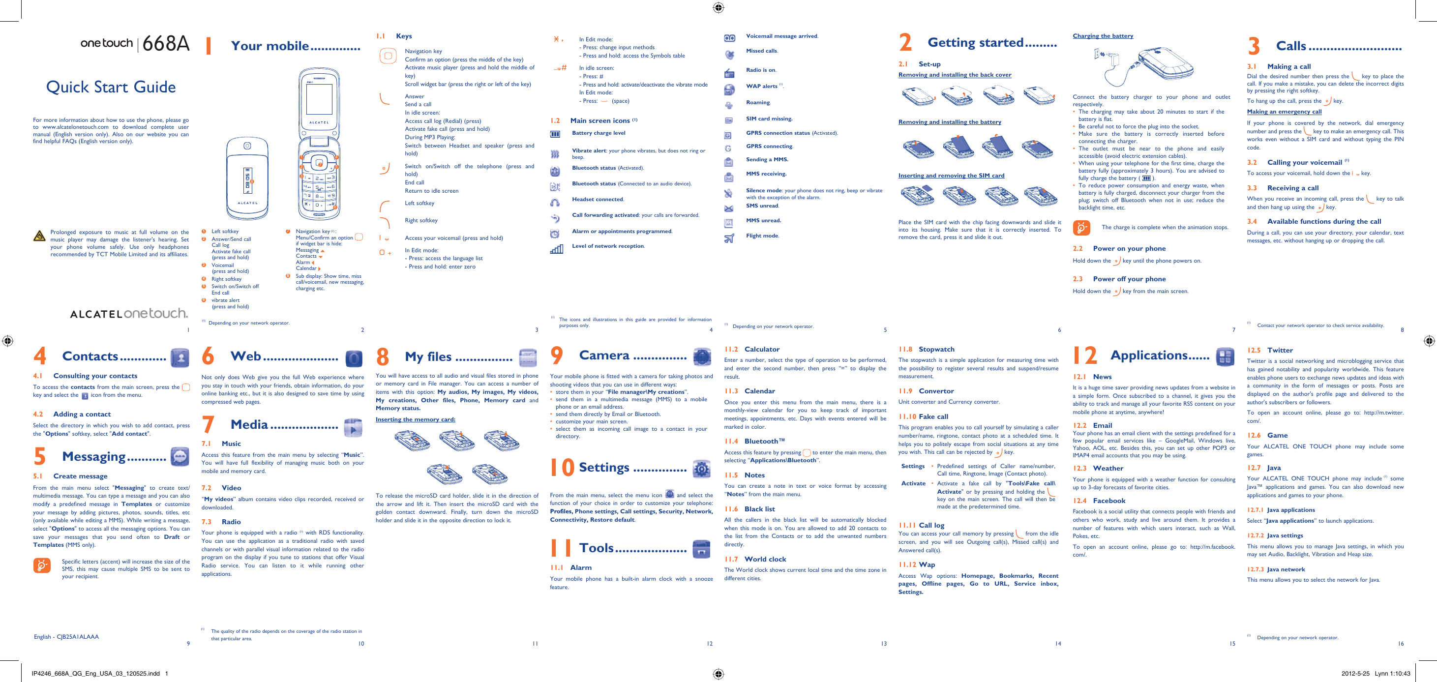 192103114125136147158161 Your mobile ..............1.1 KeysNavigation keyConfirm an option (press the middle of the key)Activate music player (press and hold the middle of key)Scroll widget bar (press the right or left of the key)AnswerSend a callIn idle screen:Access call log (Redial) (press)Activate fake call (press and hold)During MP3 Playing:Switch between Headset and speaker (press and hold)Switch on/Switch off the telephone (press and hold)End callReturn to idle screen Left softkeyRight softkeyAccess your voicemail (press and hold)In Edit mode: - Press: access the language list- Press and hold: enter zeroIn Edit mode:- Press: change input methods- Press and hold: access the Symbols tableIn idle screen:- Press: #-  Press and hold: activate/deactivate the vibrate modeIn Edit mode:- Press:   (space)1.2  Main screen icons (1)Battery charge levelVibrate alert: your phone vibrates, but does not ring or beep.Bluetooth status (Activated).Bluetooth status (Connected to an audio device).Headset connected.Call forwarding activated: your calls are forwarded. Alarm or appointments programmed.Level of network reception.2 Getting started .........2.1 Set-upRemoving and installing the back coverRemoving and installing the batteryInserting and removing the SIM cardPlace the SIM card with the chip facing downwards and slide it into its housing. Make sure that it is correctly inserted. To remove the card, press it and slide it out. 668ACharging the batteryConnect the battery charger to your phone and outlet respectively.The charging may take about 20 minutes to start if the • battery is flat.Be careful not to force the plug into the socket.• Make sure the battery is correctly inserted before • connecting the charger.The outlet must be near to the phone and easily • accessible (avoid electric extension cables).When using your telephone for the first time, charge the • battery fully (approximately 3 hours). You are advised to fully charge the battery (   ).To reduce power consumption and energy waste, when • battery is fully charged, disconnect your charger from the plug; switch off Bluetooth when not in use; reduce the backlight time, etc.    The charge is complete when the animation stops.2.2  Power on your phoneHold down the   key until the phone powers on.2.3  Power off your phoneHold down the   key from the main screen.6 Web .....................Not only does Web give you the full Web experience where you stay in touch with your friends, obtain information, do your online banking etc., but it is also designed to save time by using compressed web pages.7 Media ...................7.1 MusicAccess this feature from the main menu by selecting “Music”. You will have full flexibility of managing music both on your mobile and memory card.7.2 Video“My videos” album contains video clips recorded, received or downloaded. 7.3 RadioYour phone is equipped with a radio (1) with RDS functionality. You can use the application as a traditional radio with saved channels or with parallel visual information related to the radio program on the display if you tune to stations that offer Visual Radio service. You can listen to it while running other applications.Quick Start GuideFor more information about how to use the phone, please go to www.alcatelonetouch.com to download complete user manual (English version only). Also on our website you can find helpful FAQs (English version only).  Prolonged exposure to music at full volume on the music player may damage the listener&apos;s hearing. Set your phone volume safely. Use only headphones recommended by TCT Mobile Limited and its affiliates.(1)  Depending on your network operator.(1)  The icons and illustrations in this guide are provided for information purposes only.4 Contacts .............4.1  Consulting your contactsTo access the contacts from the main screen, press the   key and select the   icon from the menu. 4.2  Adding a contactSelect the directory in which you wish to add contact, press the &quot;Options&quot; softkey, select &quot;Add contact&quot;.5 Messaging ...........5.1 Create messageFrom the main menu select &quot;Messaging&quot; to create text/multimedia message. You can type a message and you can also modify a predefined message in Templates or customize your message by adding pictures, photos, sounds, titles, etc (only available while editing a MMS). While writing a message, select &quot;Options&quot; to access all the messaging options. You can save your messages that you send often to Draft or Templates (MMS only).    Specific letters (accent) will increase the size of the SMS, this may cause multiple SMS to be sent to your recipient.3 Calls ..........................3.1  Making a callDial the desired number then press the   key to place the call. If you make a mistake, you can delete the incorrect digits by pressing the right softkey.To hang up the call, press the   key.Making an emergency callIf your phone is covered by the network, dial emergency number and press the   key to make an emergency call. This works even without a SIM card and without typing the PIN code. 3.2  Calling your voicemail (1)To access your voicemail, hold down the   key.3.3  Receiving a callWhen you receive an incoming call, press the   key to talk and then hang up using the   key. 3.4  Available functions during the callDuring a call, you can use your directory, your calendar, text messages, etc. without hanging up or dropping the call.(1)  Contact your network operator to check service availability.Voicemail message arrived.Missed calls.  Radio is on.WAP alerts (1).Roaming.SIM card missing.GPRS connection status (Activated).GPRS connecting.Sending a MMS.MMS receiving.Silence mode: your phone does not ring, beep or vibrate with the exception of the alarm.SMS unread.MMS unread.Flight mode.(1)  Depending on your network operator.8 My files ................You will have access to all audio and visual files stored in phone or memory card in File manager. You can access a number of items with this option: My audios, My images, My videos,  My creations, Other files, Phone, Memory card and Memory status.Inserting the memory card:To release the microSD card holder, slide it in the direction of the arrow and lift it. Then insert the microSD card with the golden contact downward. Finally, turn down the microSD holder and slide it in the opposite direction to lock it.9 Camera ...............Your mobile phone is fitted with a camera for taking photos and shooting videos that you can use in different ways:store them in your “•  File manager\My creations”.send them in a multimedia message (MMS) to a mobile • phone or an email address.send them directly by Email or Bluetooth.• customize your main screen.• select them as incoming call image to a contact in your • directory. 10 Settings ...............From the main menu, select the menu icon   and select the function of your choice in order to customize your telephone: Profiles, Phone settings, Call settings, Security, Network, Connectivity, Restore default.  11 Tools ....................11.1 AlarmYour mobile phone has a built-in alarm clock with a snooze feature.11.2 CalculatorEnter a number, select the type of operation to be performed, and enter the second number, then press “=” to display the result.11.3 CalendarOnce you enter this menu from the main menu, there is a monthly-view calendar for you to keep track of important meetings, appointments, etc. Days with events entered will be marked in color.11.4 Bluetooth™Access this feature by pressing   to enter the main menu, then selecting “Applications\Bluetooth”.11.5 NotesYou can create a note in text or voice format by accessing “Notes” from the main menu.11.6 Black listAll the callers in the black list will be automatically blocked when this mode is on. You are allowed to add 20 contacts to the list from the Contacts or to add the unwanted numbers directly.11.7 World clockThe World clock shows current local time and the time zone in different cities.11.8 StopwatchThe stopwatch is a simple application for measuring time with the possibility to register several results and suspend/resume measurement.11.9 ConvertorUnit converter and Currency converter.11.10 Fake callThis program enables you to call yourself by simulating a caller number/name, ringtone, contact photo at a scheduled time. It helps you to politely escape from social situations at any time you wish. This call can be rejected by   key.Settings Predefined settings of Caller name/number, • Call time, Ringtone, Image (Contact photo).Activate Activate a fake call by &quot;•  Tools\Fake call\Activate&quot; or by pressing and holding the   key on the main screen. The call will then be made at the predetermined time.11.11 Call logYou can access your call memory by pressing   from the idle screen, and you will see Outgoing call(s), Missed call(s) and Answered call(s).11.12 WapAccess Wap options: Homepage, Bookmarks, Recent pages, Offline pages, Go to URL, Service inbox, Settings.(1)  The quality of the radio depends on the coverage of the radio station in that particular area. 12 Applications ......12.1 NewsIt is a huge time saver providing news updates from a website in a simple form. Once subscribed to a channel, it gives you the ability to track and manage all your favorite RSS content on your mobile phone at anytime, anywhere!12.2 EmailYour phone has an email client with the settings predefined for a few popular email services like – GoogleMail, Windows live, Yahoo, AOL, etc. Besides this, you can set up other POP3 or IMAP4 email accounts that you may be using.12.3 WeatherYour phone is equipped with a weather function for consulting up to 3-day forecasts of favorite cities.12.4 FacebookFacebook is a social utility that connects people with friends and others who work, study and live around them. It provides a number of features with which users interact, such as Wall, Pokes, etc.To open an account online, please go to: http://m.facebook.com/.1 Left softkey2  Answer/Send callCall logActivate fake call(press and hold)3  Voicemail(press and hold)4 Right softkey5  Switch on/Switch offEnd call6  vibrate alert(press and hold)7  Navigation key (1) :Menu/Confirm an option if widget bar is hide:Messaging Contacts Alarm Calendar 8  Sub display: Show time, miss call/voicemail, new messaging, charging etc.English - CJB25A1ALAAA1263574812.5 TwitterTwitter is a social networking and microblogging service that has gained notability and popularity worldwide. This feature enables phone users to exchange news updates and ideas with a community in the form of messages or posts. Posts are displayed on the author&apos;s profile page and delivered to the author&apos;s subscribers or followers. To open an account online, please go to: http://m.twitter.com/.12.6 GameYour ALCATEL ONE TOUCH phone may include some games.12.7 JavaYour ALCATEL ONE TOUCH phone may include (1) some Java™ applications and games. You can also download new applications and games to your phone.12.7.1 Java applicationsSelect “Java applications” to launch applications.12.7.2 Java settingsThis menu allows you to manage Java settings, in which you may set Audio, Backlight, Vibration and Heap size.12.7.3 Java networkThis menu allows you to select the network for Java.(1)  Depending on your network operator.IP4246_668A_QG_Eng_USA_03_120525.indd   1IP4246_668A_QG_Eng_USA_03_120525.indd   1 2012-5-25   Lynn 1:10:432012-5-25   Lynn 1:10:43