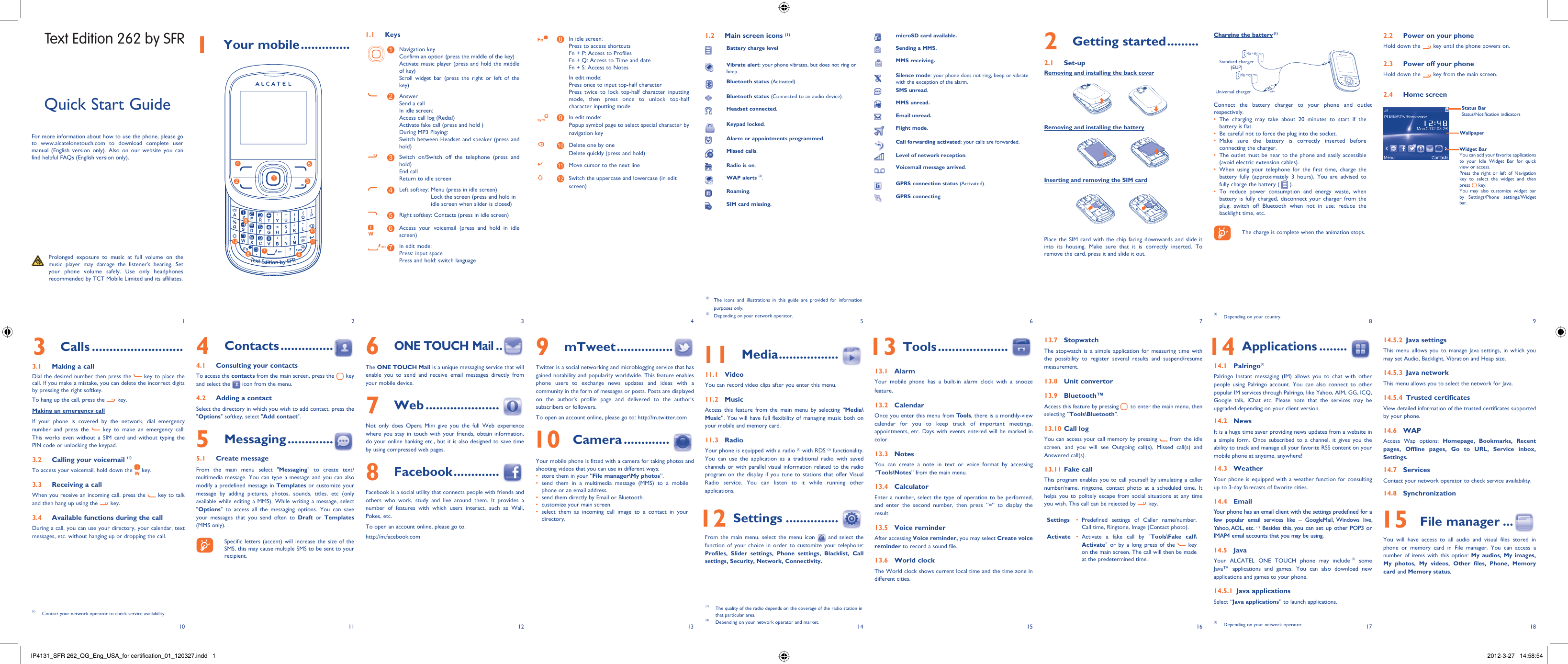 1102113124135146157168918171 Your mobile ..............1.1 Keys1Navigation keyConfirm an option (press the middle of the key)Activate music player (press and hold the middle of key)Scroll widget bar (press the right or left of the key)2AnswerSend a callIn idle screen:Access call log (Redial)Activate fake call (press and hold )During MP3 Playing:Switch between Headset and speaker (press and hold)3Switch on/Switch off the telephone (press and hold)End callReturn to idle screen 4Left softkey:  Menu (press in idle screen)Lock the screen (press and hold in idle screen when slider is closed) 5Right softkey: Contacts (press in idle screen)6Access your voicemail (press and hold in idle screen)7In edit mode:Press: input spacePress and hold: switch language8In idle screen:Press to access shortcutsFn + P: Access to ProfilesFn + Q: Access to Time and dateFn + S: Access to NotesIn edit mode:Press once to input top-half characterPress twice to lock top-half character inputting mode, then press once to unlock top-half character inputting mode9In edit mode:Popup symbol page to select special character by navigation key10 Delete one by oneDelete quickly (press and hold)11 Move cursor to the next line12 Switch the uppercase and lowercase (in edit screen)2 Getting started .........2.1 Set-upRemoving and installing the back coverRemoving and installing the batteryInserting and removing the SIM cardPlace the SIM card with the chip facing downwards and slide it into its housing. Make sure that it is correctly inserted. To remove the card, press it and slide it out. Charging the battery (1)Standard charger (EUP)Universal chargerConnect the battery charger to your phone and outlet respectively.The charging may take about 20 minutes to start if the • battery is flat.Be careful not to force the plug into the socket.• Make sure the battery is correctly inserted before • connecting the charger.The outlet must be near to the phone and easily accessible • (avoid electric extension cables).When using your telephone for the first time, charge the • battery fully (approximately 3 hours). You are advised to fully charge the battery (   ).To reduce power consumption and energy waste, when • battery is fully charged, disconnect your charger from the plug; switch off Bluetooth when not in use; reduce the backlight time, etc.    The charge is complete when the animation stops.6 ONE TOUCH Mail ..The ONE TOUCH Mail is a unique messaging service that will enable you to send and receive email messages directly from your mobile device.7 Web .....................Not only does Opera Mini give you the full Web experience where you stay in touch with your friends, obtain information, do your online banking etc., but it is also designed to save time by using compressed web pages.8 Facebook .............Facebook is a social utility that connects people with friends and others who work, study and live around them. It provides a number of features with which users interact, such as Wall, Pokes, etc.To open an account online, please go to: http://m.facebook.comQuick Start GuideFor more information about how to use the phone, please go to www.alcatelonetouch.com to download complete user manual (English version only). Also on our website you can find helpful FAQs (English version only).  Prolonged exposure to music at full volume on the music player may damage the listener&apos;s hearing. Set your phone volume safely. Use only headphones recommended by TCT Mobile Limited and its affiliates.(1)  The icons and illustrations in this guide are provided for information purposes only.(2)  Depending on your network operator.4 Contacts ...............4.1  Consulting your contactsTo access the contacts from the main screen, press the   key and select the   icon from the menu. 4.2  Adding a contactSelect the directory in which you wish to add contact, press the &quot;Options&quot; softkey, select &quot;Add contact&quot;.5 Messaging .............5.1 Create messageFrom the main menu select &quot;Messaging&quot; to create text/multimedia message. You can type a message and you can also modify a predefined message in Templates or customize your message by adding pictures, photos, sounds, titles, etc (only available while editing a MMS). While writing a message, select &quot;Options&quot; to access all the messaging options. You can save your messages that you send often to Draft or Templates (MMS only).    Specific letters (accent) will increase the size of the SMS, this may cause multiple SMS to be sent to your recipient.3 Calls ..........................3.1  Making a callDial the desired number then press the   key to place the call. If you make a mistake, you can delete the incorrect digits by pressing the right softkey.To hang up the call, press the   key.Making an emergency callIf your phone is covered by the network, dial emergency number and press the   key to make an emergency call. This works even without a SIM card and without typing the PIN code or unlocking the keypad. 3.2  Calling your voicemail (1)To access your voicemail, hold down the   key.3.3  Receiving a callWhen you receive an incoming call, press the   key to talk and then hang up using the   key. 3.4  Available functions during the callDuring a call, you can use your directory, your calendar, text messages, etc. without hanging up or dropping the call.(1)  Contact your network operator to check service availability.1.2  Main screen icons (1)Battery charge levelVibrate alert: your phone vibrates, but does not ring or beep.Bluetooth status (Activated).Bluetooth status (Connected to an audio device).Headset connected.Keypad locked.Alarm or appointments programmed.Missed calls.  Radio is on.WAP alerts (2).Roaming.SIM card missing.9 mTweet ................Twitter is a social networking and microblogging service that has gained notability and popularity worldwide. This feature enables phone users to exchange news updates and ideas with a community in the form of messages or posts. Posts are displayed on the author&apos;s profile page and delivered to the author&apos;s subscribers or followers. To open an account online, please go to: http://m.twitter.com 10 Camera .............Your mobile phone is fitted with a camera for taking photos and shooting videos that you can use in different ways:store them in your “•  File manager\My photos”.send them in a multimedia message (MMS) to a mobile • phone or an email address.send them directly by Email or Bluetooth.• customize your main screen.• select them as incoming call image to a contact in your • directory. 11 Media .................11.1 VideoYou can record video clips after you enter this menu. 11.2 MusicAccess this feature from the main menu by selecting “Media\Music”. You will have full flexibility of managing music both on your mobile and memory card.11.3 RadioYour phone is equipped with a radio (1) with RDS (2) functionality. You can use the application as a traditional radio with saved channels or with parallel visual information related to the radio program on the display if you tune to stations that offer Visual Radio service. You can listen to it while running other applications.  12 Settings ...............From the main menu, select the menu icon   and select the function of your choice in order to customize your telephone: Profiles, Slider settings, Phone settings, Blacklist, Call settings, Security, Network, Connectivity.  13 Tools ....................13.1 AlarmYour mobile phone has a built-in alarm clock with a snooze feature.13.2 CalendarOnce you enter this menu from Tools, there is a monthly-view calendar for you to keep track of important meetings, appointments, etc. Days with events entered will be marked in color.13.3 NotesYou can create a note in text or voice format by accessing “Tools\Notes” from the main menu.13.4 CalculatorEnter a number, select the type of operation to be performed, and enter the second number, then press “=” to display the result.13.5 Voice reminderAfter accessing Voice reminder, you may select Create voice reminder to record a sound file.13.6 World clockThe World clock shows current local time and the time zone in different cities.13.7  StopwatchThe stopwatch is a simple application for measuring time with the possibility to register several results and suspend/resume measurement.13.8  Unit convertor13.9 Bluetooth™Access this feature by pressing   to enter the main menu, then selecting “Tools\Bluetooth”.13.10 Call log You can access your call memory by pressing   from the idle screen, and you will see Outgoing call(s), Missed call(s) and Answered call(s).13.11 Fake callThis program enables you to call yourself by simulating a caller number/name, ringtone, contact photo at a scheduled time. It helps you to politely escape from social situations at any time you wish. This call can be rejected by   key. Settings Predefined settings of Caller name/number, • Call time, Ringtone, Image (Contact photo).Activate Activate a fake call by &quot;•  Tools\Fake call\Activate&quot; or by a long press of the   key on the main screen. The call will then be made at the predetermined time.(1)  The quality of the radio depends on the coverage of the radio station in that particular area.(2)  Depending on your network operator and market.microSD card available.Sending a MMS.MMS receiving.Silence mode: your phone does not ring, beep or vibrate with the exception of the alarm.SMS unread.MMS unread.Email unread.Flight mode.Call forwarding activated: your calls are forwarded. Level of network reception.Voicemail message arrived.GPRS connection status (Activated).GPRS connecting.  14 Applications ........14.1  Palringo(1)Palringo Instant messaging (IM) allows you to chat with other people using Palringo account. You can also connect to other popular IM services through Palringo, like Yahoo, AIM, GG, ICQ, Google talk, iChat etc. Please note that the services may be upgraded depending on your client version.14.2 NewsIt is a huge time saver providing news updates from a website in a simple form. Once subscribed to a channel, it gives you the ability to track and manage all your favorite RSS content on your mobile phone at anytime, anywhere!14.3 WeatherYour phone is equipped with a weather function for consulting up to 3-day forecasts of favorite cities.14.4  Email Your phone has an email client with the settings predefined for a few popular email services like – GoogleMail, Windows live, Yahoo, AOL, etc. (1) Besides this, you can set up other POP3 or IMAP4 email accounts that you may be using. 14.5  Java Your ALCATEL ONE TOUCH phone may include (1) some Java™ applications and games. You can also download new applications and games to your phone.14.5.1  Java applicationsSelect “Java applications” to launch applications.(1)  Depending on your network operator.2.2  Power on your phoneHold down the   key until the phone powers on.2.3  Power off your phoneHold down the   key from the main screen.2.4 Home screenWidget BarYou can add your favorite applications to your Idle Widget Bar for quick view or access.Press the right or left of Navigation key to select the widget and then press   key.You may also customize widget bar by Settings/Phone settings/Widget bar.Status BarStatus/Notification indicatorsWallpaper14.5.2  Java settingsThis menu allows you to manage Java settings, in which you may set Audio, Backlight, Vibration and Heap size.14.5.3 Java networkThis menu allows you to select the network for Java.14.5.4 Trusted certificatesView detailed information of the trusted certificates supported by your phone.14.6 WAPAccess Wap options: Homepage, Bookmarks, Recent pages, Offline pages, Go to URL, Service inbox, Settings.14.7 ServicesContact your network operator to check service availability.14.8 Synchronization 15 File manager ...You will have access to all audio and visual files stored in phone or memory card in File manager. You can access a number of items with this option: My audios, My images, My photos, My videos, Other files, Phone, Memory card and Memory status.(1)  Depending on your country.Text Edition by SFR127396854101112Text Edition 262 by SFRIP4131_SFR 262_QG_Eng_USA_for certification_01_120327.indd   1IP4131_SFR 262_QG_Eng_USA_for certification_01_120327.indd   1 2012-3-27   14:58:542012-3-27   14:58:54