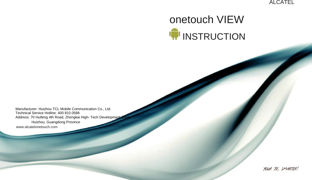          ALCATEL  onetouch VIEW   INSTRUCTION           Manufacturer: Huizhou TCL Mobile Communication Co., Ltd. Technical Service Hotline: 400 810 0588 Address: 70 Huifeng 4th Road, Zhongkai High- Tech Development Zone, Huizhou, Guangdong Province  www.alcatelonetouch.com 