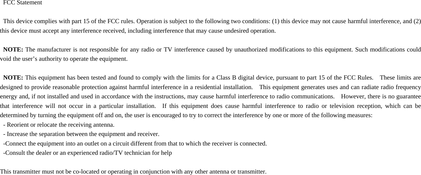 FCC Statement  This device complies with part 15 of the FCC rules. Operation is subject to the following two conditions: (1) this device may not cause harmful interference, and (2) this device must accept any interference received, including interference that may cause undesired operation.  NOTE: The manufacturer is not responsible for any radio or TV interference caused by unauthorized modifications to this equipment. Such modifications could void the user’s authority to operate the equipment.  NOTE: This equipment has been tested and found to comply with the limits for a Class B digital device, pursuant to part 15 of the FCC Rules.    These limits are designed to provide reasonable protection against harmful interference in a residential installation.    This equipment generates uses and can radiate radio frequency energy and, if not installed and used in accordance with the instructions, may cause harmful interference to radio communications.    However, there is no guarantee that interference will not occur in a particular installation.  If this equipment does cause harmful interference to radio or television reception, which can be determined by turning the equipment off and on, the user is encouraged to try to correct the interference by one or more of the following measures: - Reorient or relocate the receiving antenna. - Increase the separation between the equipment and receiver. -Connect the equipment into an outlet on a circuit different from that to which the receiver is connected. -Consult the dealer or an experienced radio/TV technician for help  This transmitter must not be co-located or operating in conjunction with any other antenna or transmitter.  