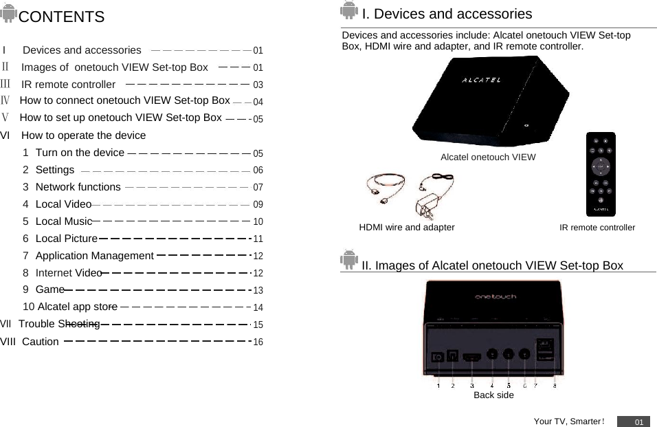         CONTENTS  I Devices and accessories01Ⅱ Images of  onetouch VIEW Set-top Box01Ⅲ IR remote controller03Ⅳ   How to connect onetouch VIEW Set-top Box04Ⅴ   How to set up onetouch VIEW Set-top Box05VI How to operate the device   1 Turn on the device05 2 Settings06 3 Network functions07 4 Local Video09 5 Local Music10 6 Local Picture11 7 Application Management12 8 Internet Video12 9 Game13 10 Alcatel app store14VII Trouble Shooting15VIII  Caution 16         I. Devices and accessories  Devices and accessories include: Alcatel onetouch VIEW Set-top Box, HDMI wire and adapter, and IR remote controller.       Alcatel onetouch VIEW     HDMI wire and adapter IR remote controller   II. Images of Alcatel onetouch VIEW Set-top Box         Back side  Your TV, Smarter！01