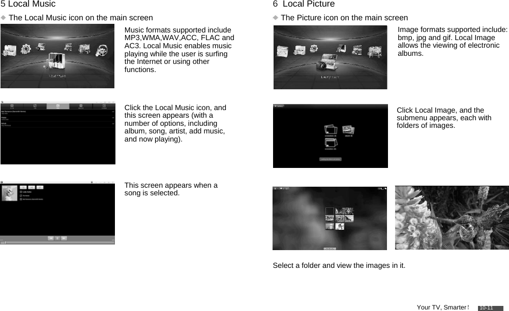         5 Local Music   The Local Music icon on the main screen  Music formats supported include MP3,WMA,WAV,ACC, FLAC and AC3. Local Music enables music playing while the user is surfing the Internet or using other functions.   Click the Local Music icon, and this screen appears (with a number of options, including album, song, artist, add music, and now playing).    This screen appears when a song is selected.         6  Local Picture   The Picture icon on the main screen  Image formats supported include: bmp, jpg and gif. Local Image allows the viewing of electronic albums.     Click Local Image, and the submenu appears, each with folders of images.             Select a folder and view the images in it.    Your TV, Smarter！    10-11 