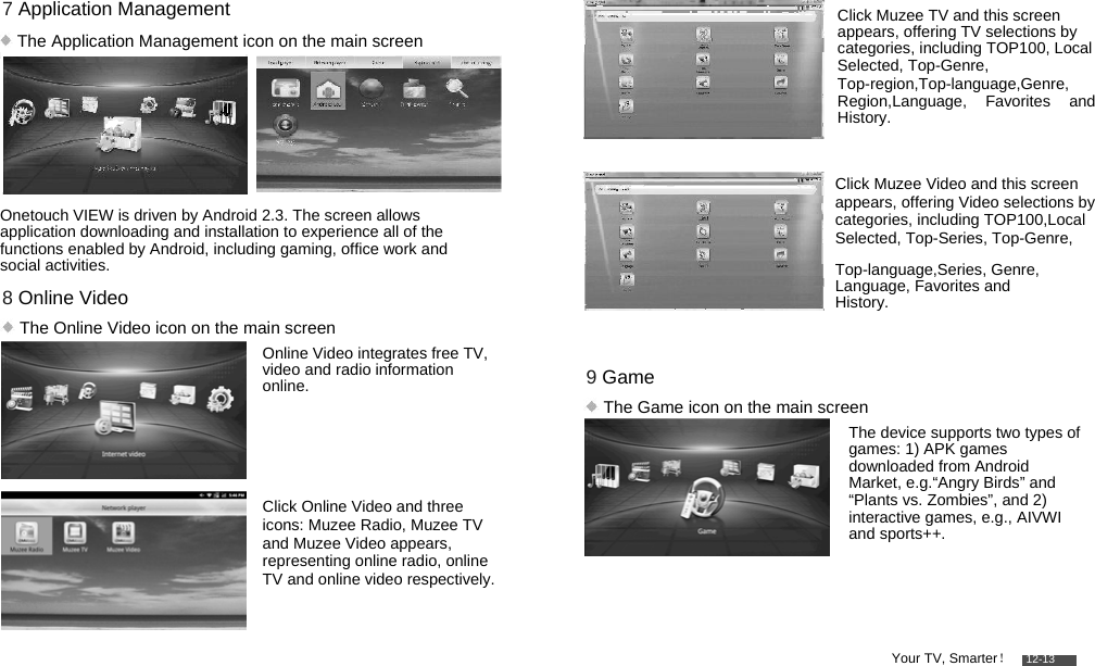         7 Application Management   The Application Management icon on the main screen       Onetouch VIEW is driven by Android 2.3. The screen allows application downloading and installation to experience all of the functions enabled by Android, including gaming, office work and social activities.  8 Online Video   The Online Video icon on the main screen  Online Video integrates free TV, video and radio information online.     Click Online Video and three icons: Muzee Radio, Muzee TV and Muzee Video appears, representing online radio, online TV and online video respectively.          Click Muzee TV and this screen appears, offering TV selections by categories, including TOP100, Local Selected, Top-Genre,  Top-region,Top-language,Genre, Region,Language, Favorites and History.   Click Muzee Video and this screen appears, offering Video selections by categories, including TOP100,Local Selected, Top-Series, Top-Genre,  Top-language,Series, Genre, Language, Favorites and History.   9 Game   The Game icon on the main screen  The device supports two types of games: 1) APK games downloaded from Android Market, e.g.“Angry Birds” and “Plants vs. Zombies”, and 2) interactive games, e.g., AIVWI and sports++.     Your TV, Smarter！    12-13 