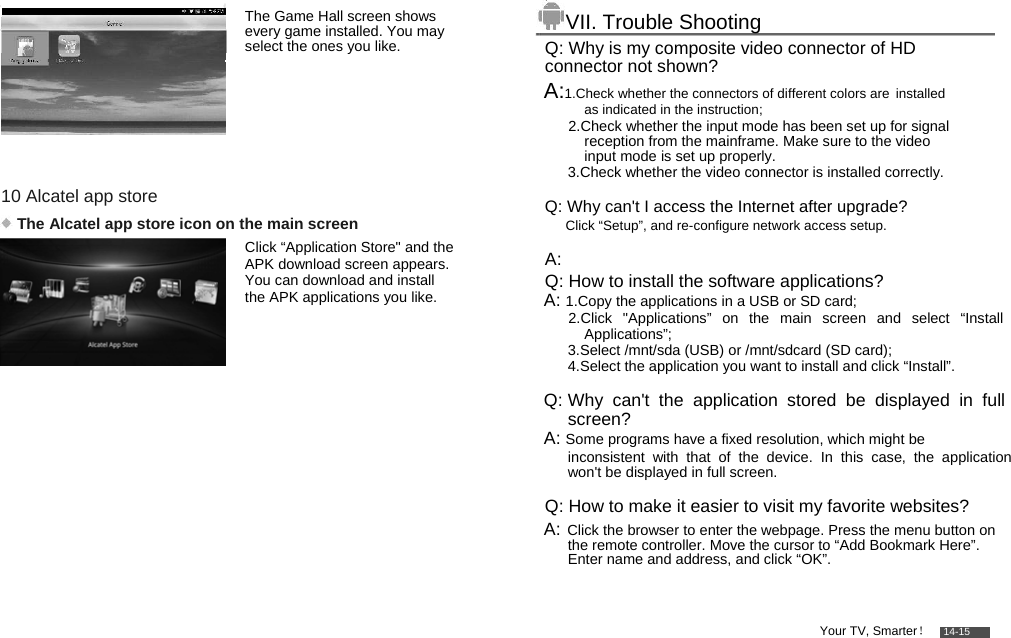          The Game Hall screen shows every game installed. You may select the ones you like.       10 Alcatel app store   The Alcatel app store icon on the main screen  Click “Application Store&quot; and the APK download screen appears. You can download and install the APK applications you like.         VII. Trouble Shooting  Q: Why is my composite video connector of HD connector not shown?  A:1.Check whether the connectors of different colors are installed as indicated in the instruction;  2.Check whether the input mode has been set up for signal reception from the mainframe. Make sure to the video input mode is set up properly. 3.Check whether the video connector is installed correctly.  Q: Why can&apos;t I access the Internet after upgrade? A:  Q: How to install the software applications? A: 1.Copy the applications in a USB or SD card;   2.Click &quot;Applications” on the main screen and select “Install Applications”;  3.Select /mnt/sda (USB) or /mnt/sdcard (SD card);  4.Select the application you want to install and click “Install”.   Q: Why can&apos;t the application stored be displayed in full screen?  A: Some programs have a fixed resolution, which might be   inconsistent with that of the device. In this case, the application won&apos;t be displayed in full screen.   Q: How to make it easier to visit my favorite websites?  A: Click the browser to enter the webpage. Press the menu button on the remote controller. Move the cursor to “Add Bookmark Here”. Enter name and address, and click “OK”.    Your TV, Smarter！    14-15  Click “Setup”, and re-configure network access setup.