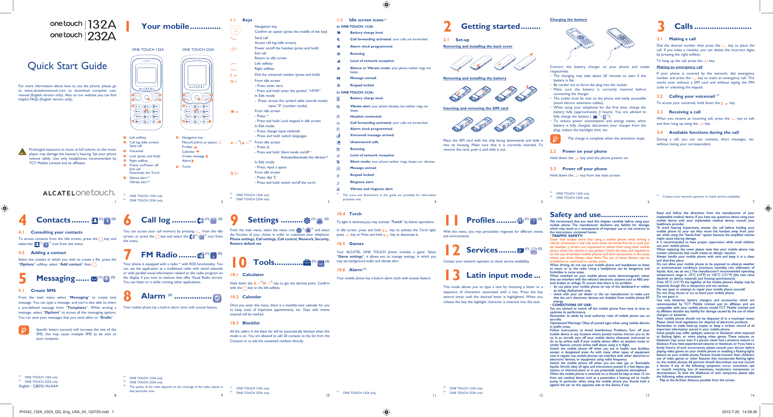 123456713 148 9 10 11 121 Your mobile ..............1.1 KeysNavigation keyConfirm an option (press the middle of the key)Send callAccess call log (idle screen)Power on/off the handset (press and hold)End callReturn to idle screenLeft softkeyRight softkeyDial the voicemail number (press and hold)From idle screen- Press: enter zero- Press and hold: enter the symbol “+/P/W”In Edit mode:-   Press:  access the symbol table (words mode)input &quot;0&quot; (number mode)From idle screen- Press: *- Press and hold: Lock keypad in idle screenIn Edit mode:- Press: change input methods- Press and hold: switch languages(1)\(2) From idle screen- Press: #- Press and hold:  Silent mode on/off (1)Activate/deactivate the vibrator (2)In Edit mode:- Press: input a spaceFrom idle screen - Press: dial ‘5’- Press and hold: switch on/off the torch1.2  Idle screen icons (1)In ONE TOUCH 132A:Battery charge level.Call forwarding activated: your calls are forwarded.Alarm clock programmed.Roaming.Level of network reception.Silence or Vibrate mode: your phone neither rings nor beeps.Message unread.Keypad locked.In ONE TOUCH 232A:Battery charge level.Vibrate alert: your phone vibrates, but neither rings nor beeps.Headset connected.Call forwarding activated: your calls are forwarded. Alarm clock programmed.Voicemail message arrived.Unanswered calls.Roaming.Level of network reception.Silent mode: your phone neither rings, beeps nor vibrates.Message unread.Keypad locked.Ringtone alert.Vibrate and ringtone alert.3 Calls ..........................3.1  Making a callDial the desired number then press the   key to place the call. If you make a mistake, you can delete the incorrect digits by pressing the right softkey.To hang up the call, press the   key.Making an emergency callIf your phone is covered by the network, dial emergency number and press the   key to make an emergency call. This works even without a SIM card and without typing the PIN code or unlocking the keypad.  3.2  Calling your voicemail (1)To access your voicemail, hold down the   key.3.3  Receiving a callWhen you receive an incoming call, press the   key to talk and then hang up using the   key. 3.4  Available functions during the callDuring a call, you can use contacts, short messages, etc. without losing your correspondent.(1)  Contact your network operator to check service availability.132A232A9 Settings ..........  (1)  (2)From the main menu, select the menu icon (1)\(2) and select the function of your choice in order to customize your telephone: Phone settings, Call settings, Call control, Network, Security, Restore default set. 10 Tools.............  (1)  (2)10.1 CalculatorHold down the (1)\(2) key to get the decimal point. Confirm with the   key or the left softkey.10.2 CalendarOnce you enter this menu, there is a monthly-view calendar for you to keep track of important appointments, etc. Days with events entered will be marked.10.3 BlacklistAll the callers in the black list will be automatically blocked when this mode is on. You are allowed to add 20 contacts to the list from the Contacts or to add the unwanted numbers directly.Quick Start GuideFor more information about how to use the phone, please go to www.alcatelonetouch.com to download complete user manual (English version only). Also on our website you can find helpful FAQs (English version only).  Prolonged exposure to music at full volume on the music player may damage the listener&apos;s hearing. Set your phone volume safely. Use only headphones recommended by TCT Mobile Limited and its affiliates.English - CJB25L1ALAAA6 Call log ...........  (1)  (2)You can access your call memory by pressing   from the idle screen, or press the   key and select the  (1)\(2) icon from the menu.7 FM Radio ........  (1)  (2)Your phone is equipped with a radio (3) with RDS functionality. You can use the application as a traditional radio with saved channels or with parallel visual information related to the radio program on the display if you tune to stations that offer Visual Radio service. You can listen to it while running other applications.8 Alarm (2) .................  Your mobile phone has a built-in alarm clock with snooze feature.4 Contacts ........  (1)  (2)4.1  Consulting your contactsTo access contacts from the idle screen, press the   key and select the  (1)\(2) icon from the menu. 4.2  Adding a contactSelect the contact in which you wish to create a file, press the “Options” softkey, select “Add contact” then  .5 Messaging ......  (1)  (2)5.1 Create SMSFrom the main menu select “Messaging” to create text message. You can type a message, and you&apos;re also able to insert a pre-defined message from “Templates”. While writing a message, select “Options” to access all the messaging options. You can save your messages that you send often to “Drafts” .    Specific letters (accent) will increase the size of the SMS, this may cause multiple SMS to be sent to your recipient.2 Getting started .........2.1 Set-upRemoving and installing the back coverRemoving and installing the batteryInserting and removing the SIM cardPlace the SIM card with the chip facing downwards and slide it into its housing. Make sure that it is correctly inserted. To remove the card, push it and slide it out. 10.4 TorchTo light in darkness,you may activate “Torch” by below operations:In idle screen, press and hold   key to activate the Torch light; press   key or Press and hold   key to deactivate it.10.5 GamesYour ALCATEL ONE TOUCH phone includes a game. Select “Game settings”, it allows you to manage settings, in which you may set background audio and vibrate alert.10.6 Alarm (1)Your mobile phone has a built-in alarm clock with snooze feature. 11  Profiles .........  (1)  (2)With this menu, you may personalize ringtones for different events and environments.12  Services ........  (1)  (2)Contact your network operator to check service availability.13  Latin input mode ...This mode allows you to type a text by choosing a letter or a sequence of characters associated with a key. Press the key several times until the desired letter is highlighted. When you release the key the highlight character is inserted into the text.(1)  ONE TOUCH 132A only.(2)  ONE TOUCH 232A only.(3)  The quality of the radio depends on the coverage of the radio station in that particular area.(1)  ONE TOUCH 132A only.(2)  ONE TOUCH 232A only.(1)  ONE TOUCH 132A only.(2)  ONE TOUCH 232A only. (1)  ONE TOUCH 132A only.(1)  ONE TOUCH 132A only.(2)  ONE TOUCH 232A only.Charging the batteryConnect the battery charger to your phone and outlet respectively.The charging may take about 20 minutes to start if the • battery is flat.Be careful not to force the plug into the socket.• Make sure the battery is correctly inserted before • connecting the charger.The outlet must be near to the phone and easily accessible • (avoid electric extension cables).When using your telephone for the first time, charge the • battery fully (approximately 3 hours). You are advised to fully charge the battery (   (1) \   (2)).To reduce power consumption and energy waste, when • battery is fully charged, disconnect your charger from the plug; reduce the backlight time, etc.    The charge is complete when the animation stops.2.2  Power on your phoneHold down the   key until the phone powers on.2.3  Power off your phoneHold down the   key from the main screen.ONE TOUCH 132A ONE TOUCH 232A1 Left softkey2  Call log (Idle screen)Send call3  Voicemail4  Lock (press and hold)5 Right softkey6  Power on/Power offEnd callDeactivate the Torch 7  Silence alert (1)Vibrate alert (2)8  Navigation key :  Menu/Confirm an option  Profiles   Calendar   Create message  Alarm 9  Torch 1 52 6347891 52 634789(1)  ONE TOUCH 132A only.(2)  ONE TOUCH 232A only.(1)  The icons and illustrations in this guide are provided for information purposes only.(1)  ONE TOUCH 132A only.(2)  ONE TOUCH 232A only.(1)  ONE TOUCH 132A only.(2)  ONE TOUCH 232A only.Safety and use .......................We recommend that you read this chapter carefully before using your mobile phone. The manufacturer disclaims any liability for damage, which may result as a consequence of improper use or use contrary to the instructions contained herein.• TRAFFIC  SAFETY:Given that studies show that using a mobile phone while driving a vehicle constitutes a real risk, even when the hands-free kit is used (car kit, headset...), drivers are requested to refrain from using their mobile phone when the vehicle is not parked. Check the laws and regulations on the use of wireless mobile phones and their accessories in the areas where you drive. Always obey them. The use of these devices may be prohibited or restricted in certain areas.When driving, do not use your mobile phone and headphone to listen to music or to the radio. Using a headphone can be dangerous and forbidden in some areas.When switched on, your mobile phone emits electromagnetic waves that can interfere with the vehicle’s electronic systems such as ABS anti-lock brakes or airbags. To ensure that there is no problem:-  do not place your mobile phone on top of the dashboard or within an airbag deployment area,-  check with your car dealer or the car manufacturer to make sure that the car’s electronic devices are shielded from mobile phone RF energy.• CONDITIONS OF USE:You are advised to switch off the mobile phone from time to time to optimize its performance.Remember to abide by local authority rules of mobile phone use on aircrafts.Operational Warnings: Obey all posted signs when using mobile devices in public areas.Follow Instructions to Avoid Interference Problems: Turn off your mobile device in any location where posted notices instruct you to do so. In an aircraft, turn off your mobile device whenever instructed to do so by airline staff. If your mobile device offers an airplane mode or similar feature, consult airline staff about using it in flight.Switch the mobile phone off when you are in health care facilities, except in designated areas. As with many other types of equipment now in regular use, mobile phones can interfere with other electrical or electronic devices, or equipment using radio frequency.Switch the mobile phone off when you are near gas or flammable liquids. Strictly obey all signs and instructions posted in a fuel depot, gas station, or chemical plant, or in any potentially explosive atmosphere.When the mobile phone is switched on, it should be kept at least 15 cm from any medical device such as a pacemaker, a hearing aid or insulin pump. In particular when using the mobile phone you should hold it against the ear on the opposite side to the device, if any. Read and follow the directions from the manufacturer of your implantable medical device. If you have any questions about using your mobile device with your implantable medical device, consult your healthcare provider.To avoid hearing impairment, answer the call before holding your mobile phone to your ear. Also move the handset away from your ear while using the “hands-free” option because the amplified volume might cause hearing damage.It is recommended to have proper supervision while small children use your mobile phone.When replacing the cover please note that your mobile phone may contain substances that could create an allergic reaction.Always handle your mobile phone with care and keep it in a clean and dust-free place.Do not allow your mobile phone to be exposed to adverse weather or environmental conditions (moisture, humidity, rain, infiltration of liquids, dust, sea air, etc.). The manufacturer’s recommended operating temperature range is -10°C (14°F) to +55°C (131°F) (the max value depends on device, materials and housing paint/texture).Over 55°C (131°F) the legibility of the mobile phone’s display may be impaired, though this is temporary and not serious. Do not open or attempt to repair your mobile phone yourself.Do not drop, throw or try to bend your mobile phone.Do not paint it.Use only batteries, battery chargers, and accessories which are recommended by TCT Mobile Limited and its affiliates and are compatible with your mobile phone model.TCT Mobile Limited and its affiliates disclaim any liability for damage caused by the use of other chargers or batteries.Your mobile phone should not be disposed of in a municipal waste. Please check local regulations for disposal of electronic products.Remember to make back-up copies or keep a written record of all important information stored in your mobile phone.Some people may suffer epileptic seizures or blackouts when exposed to flashing lights, or when playing video games. These seizures or blackouts may occur even if a person never had a previous seizure or blackout. If you have experienced seizures or blackouts, or if you have a family history of such occurrences, please consult your doctor before playing video games on your mobile phone or enabling a flashing-lights feature on your mobile phone. Parents should monitor their children’s use of video games or other features that incorporate flashing lights on the mobile phones. All persons should discontinue use and consult a doctor if any of the following symptoms occur: convulsion, eye or muscle twitching, loss of awareness, involuntary movements, or disorientation. To limit the likelihood of such symptoms, please take the following safety precautions:-  Play at the farthest distance possible from the screen.IP4343_132A_232A_QG_Eng_USA_04_120720.indd   1IP4343_132A_232A_QG_Eng_USA_04_120720.indd   1 2012-7-20   14:28:362012-7-20   14:28:36