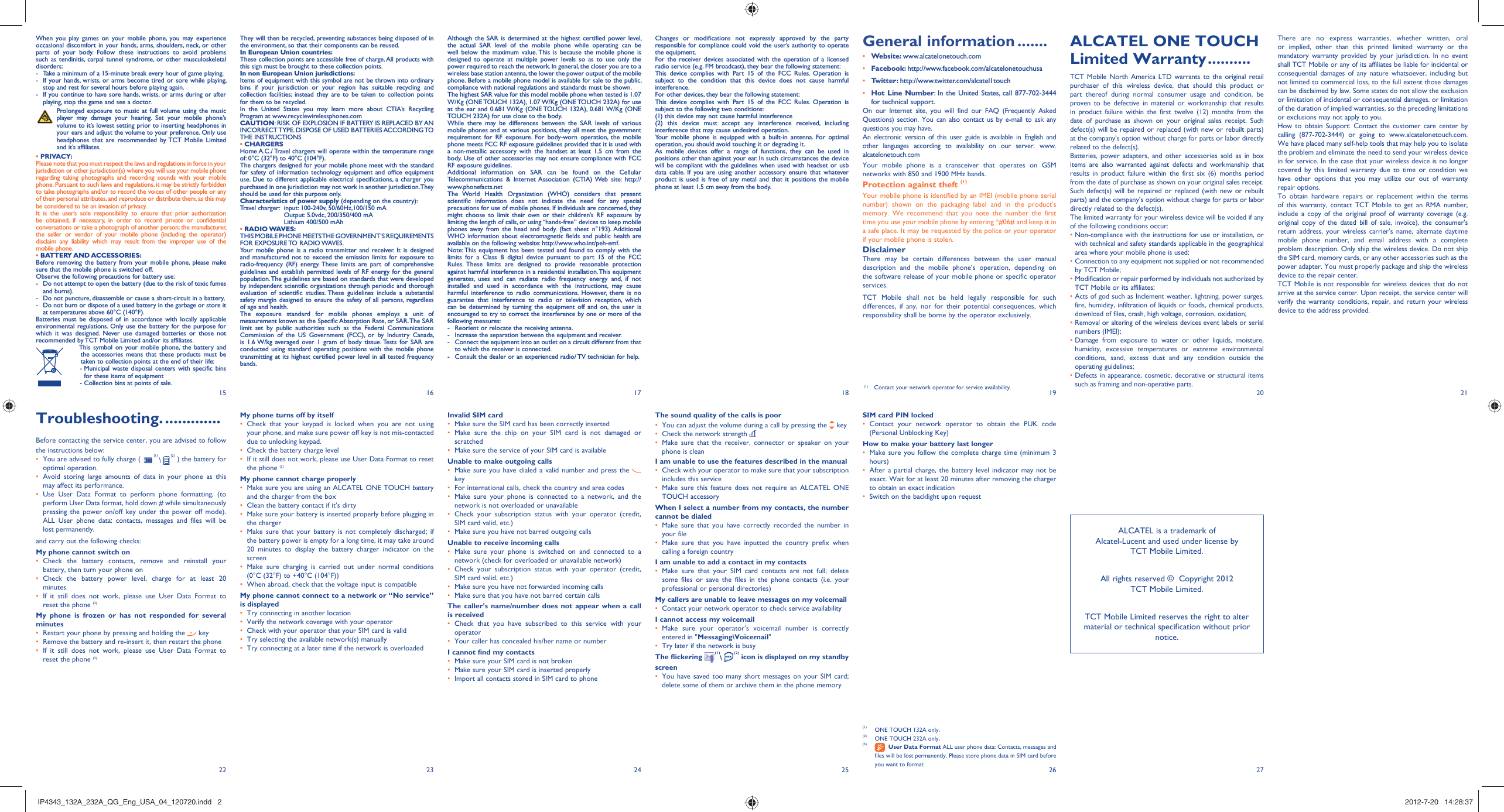 15 16 17 18 19 20 212722 23 24 25 26When you play games on your mobile phone, you may experience occasional discomfort in your hands, arms, shoulders, neck, or other parts of your body. Follow these instructions to avoid problems such as tendinitis, carpal tunnel syndrome, or other musculoskeletal disorders:-  Take a minimum of a 15-minute break every hour of game playing.-  If your hands, wrists, or arms become tired or sore while playing, stop and rest for several hours before playing again.-  If you continue to have sore hands, wrists, or arms during or after playing, stop the game and see a doctor. Prolonged exposure to music at full volume using the music player may damage your hearing. Set your mobile phone’s volume to it’s lowest setting prior to inserting headphones in your ears and adjust the volume to your preference. Only use headphones that are recommended by TCT Mobile Limited and it’s affiliates.• PRIVACY:Please note that you must respect the laws and regulations in force in your jurisdiction or other jurisdiction(s) where you will use your mobile phone regarding taking photographs and recording sounds with your mobile phone. Pursuant to such laws and regulations, it may be strictly forbidden to take photographs and/or to record the voices of other people or any of their personal attributes, and reproduce or distribute them, as this may be considered to be an invasion of privacy.  It is the user’s sole responsibility to ensure that prior authorization be obtained, if necessary, in order to record private or confidential conversations or take a photograph of another person; the manufacturer, the seller or vendor of your mobile phone (including the operator) disclaim any liability which may result from the improper use of the mobile phone.• BATTERY AND ACCESSORIES:Before removing the battery from your mobile phone, please make sure that the mobile phone is switched off. Observe the following precautions for battery use: -  Do not attempt to open the battery (due to the risk of toxic fumes and burns). -  Do not puncture, disassemble or cause a short-circuit in a battery, -  Do not burn or dispose of a used battery in the garbage or store it at temperatures above 60°C (140°F). Batteries must be disposed of in accordance with locally applicable environmental regulations. Only use the battery for the purpose for which it was designed. Never use damaged batteries or those not recommended by TCT Mobile Limited and/or its affiliates.    This symbol on your mobile phone, the battery and the accessories means that these products must be taken to collection points at the end of their life:   -  Municipal waste disposal centers with specific bins for these items of equipment    - Collection bins at points of sale.They will then be recycled, preventing substances being disposed of in the environment, so that their components can be reused.In European Union countries:These collection points are accessible free of charge. All products with this sign must be brought to these collection points.In non European Union jurisdictions:Items of equipment with this symbol are not be thrown into ordinary bins if your jurisdiction or your region has suitable recycling and collection facilities; instead they are to be taken to collection points for them to be recycled.In the United States you may learn more about CTIA’s Recycling Program at www.recyclewirelessphones.comCAUTION: RISK OF EXPLOSION IF BATTERY IS REPLACED BY AN INCORRECT TYPE. DISPOSE OF USED BATTERIES ACCORDING TO THE INSTRUCTIONS• CHARGERSHome A.C./ Travel chargers will operate within the temperature range of: 0°C (32°F) to 40°C (104°F).The chargers designed for your mobile phone meet with the standard for safety of information technology equipment and office equipment use. Due to different applicable electrical specifications, a charger you purchased in one jurisdiction may not work in another jurisdiction. They should be used for this purpose only.Characteristics of power supply (depending on the country):Travel charger:   input: 100-240v, 50/60Hz,100/150 mAOutput: 5.0vdc, 200/350/400 mALithium 400/500 mAh• RADIO WAVES:THIS MOBILE PHONE MEETS THE GOVERNMENT’S REQUIREMENTS FOR EXPOSURE TO RADIO WAVES.Your mobile phone is a radio transmitter and receiver. It is designed and manufactured not to exceed the emission limits for exposure to radio-frequency (RF) energy. These limits are part of comprehensive guidelines and establish permitted levels of RF energy for the general population. The guidelines are based on standards that were developed by independent scientific organizations through periodic and thorough evaluation of scientific studies. These guidelines include a substantial safety margin designed to ensure the safety of all persons, regardless of age and health.The exposure standard for mobile phones employs a unit of measurement known as the Specific Absorption Rate, or SAR. The SAR limit set by public authorities such as the Federal Communications Commission of the US Government (FCC), or by Industry Canada, is 1.6 W/kg averaged over 1 gram of body tissue. Tests for SAR are conducted using standard operating positions with the mobile phone transmitting at its highest certified power level in all tested frequency bands.There are no express warranties, whether written, oral or implied, other than this printed limited warranty or the mandatory warranty provided by your jurisdiction. In no event shall TCT Mobile or any of its affiliates be liable for incidental or consequential damages of any nature whatsoever, including but not limited to commercial loss, to the full extent those damages can be disclaimed by law. Some states do not allow the exclusion or limitation of incidental or consequential damages, or limitation of the duration of implied warranties, so the preceding limitations or exclusions may not apply to you.How to obtain Support: Contact the customer care center by calling (877-702-3444) or going to www.alcatelonetouch.com. We have placed many self-help tools that may help you to isolate the problem and eliminate the need to send your wireless device in for service. In the case that your wireless device is no longer covered by this limited warranty due to time or condition we have other options that you may utilize our out of warranty repair options.To obtain hardware repairs or replacement within the terms of this warranty, contact TCT Mobile to get an RMA number, include a copy of the original proof of warranty coverage (e.g. original copy of the dated bill of sale, invoice), the consumer&apos;s return address, your wireless carrier’s name, alternate daytime mobile phone number, and email address with a complete problem description. Only ship the wireless device. Do not ship the SIM card, memory cards, or any other accessories such as the power adapter. You must properly package and ship the wireless device to the repair center. TCT Mobile is not responsible for wireless devices that do not arrive at the service center. Upon receipt, the service center will verify the warranty conditions, repair, and return your wireless device to the address provided. Troubleshooting. .............Before contacting the service center, you are advised to follow the instructions below:You are advised to fully charge ( •   (1) \   (2) ) the battery for optimal operation.Avoid storing large amounts of data in your phone as this • may affect its performance.Use User Data Format to perform phone formatting, (to • perform User Data format, hold down # while simultaneously pressing the power on/off key under the power off mode). ALL User phone data: contacts, messages and files will be lost permanently. and carry out the following checks:My phone cannot switch on Check the battery contacts, remove and reinstall your • battery, then turn your phone on Check the battery power level, charge for at least 20 • minutesIf it still does not work, please use User Data Format to • reset the phone (3)My phone is frozen or has not responded for several minutesRestart your phone by pressing and holding the •   keyRemove the battery and re-insert it, then restart the phone• If it still does not work, please use User Data Format to • reset the phone (3)Although the SAR is determined at the highest certified power level, the actual SAR level of the mobile phone while operating can be well below the maximum value. This is because the mobile phone is designed to operate at multiple power levels so as to use only the power required to reach the network. In general, the closer you are to a wireless base station antenna, the lower the power output of the mobile phone. Before a mobile phone model is available for sale to the public, compliance with national regulations and standards must be shown.The highest SAR value for this model mobile phone when tested is 1.07 W/Kg (ONE TOUCH 132A), 1.07 W/Kg (ONE TOUCH 232A) for use at the ear and 0.681 W/Kg (ONE TOUCH 132A), 0.681 W/Kg (ONE TOUCH 232A) for use close to the body.While there may be differences between the SAR levels of various mobile phones and at various positions, they all meet the government requirement for RF exposure. For body-worn operation, the mobile phone meets FCC RF exposure guidelines provided that it is used with a non-metallic accessory with the handset at least 1.5 cm from the body. Use of other accessories may not ensure compliance with FCC RF exposure guidelines.Additional information on SAR can be found on the Cellular Telecommunications &amp; Internet Association (CTIA) Web site: http://www.phonefacts.netThe World Health Organization (WHO) considers that present scientific information does not indicate the need for any special precautions for use of mobile phones. If individuals are concerned, they might choose to limit their own or their children’s RF exposure by limiting the length of calls, or using “hands-free” devices to keep mobile phones away from the head and body. (fact sheet n°193). Additional WHO information about electromagnetic fields and public health are available on the following website: http://www.who.int/peh-emf. Note: This equipment has been tested and found to comply with the limits for a Class B digital device pursuant to part 15 of the FCC Rules. These limits are designed to provide reasonable protection against harmful interference in a residential installation. This equipment generates, uses and can radiate radio frequency energy and, if not installed and used in accordance with the instructions, may cause harmful interference to radio communications. However, there is no guarantee that interference to radio or television reception, which can be determined by turning the equipment off and on, the user is encouraged to try to correct the interference by one or more of the following measures:-  Reorient or relocate the receiving antenna.-  Increase the separation between the equipment and receiver.-  Connect the equipment into an outlet on a circuit different from that to which the receiver is connected.-  Consult the dealer or an experienced radio/ TV technician for help.My phone turns off by itselfCheck that your keypad is locked when you are not using • your phone, and make sure power off key is not mis-contacted due to unlocking keypad.Check the battery charge level• If it still does not work, please use User Data Format to reset • the phone (3)My phone cannot charge properlyMake sure you are using an •  ALCATEL ONE TOUCH battery and the charger from the boxClean the battery contact if it’s dirty• Make sure your battery is inserted properly before plugging in • the chargerMake sure that your battery is not completely discharged; if • the battery power is empty for a long time, it may take around 20 minutes to display the battery charger indicator on the screenMake sure charging is carried out under normal conditions • (0°C (32°F) to +40°C (104°F))When abroad, check that the voltage input is compatible• My phone cannot connect to a network or “No service” is displayedTry connecting in another location• Verify the network coverage with your operator• Check with your operator that your SIM card is valid• Try selecting the available network(s) manually • Try connecting at a later time if the network is overloaded• Invalid SIM cardMake sure the SIM card has been correctly inserted• Make sure the chip on your SIM card is not damaged or • scratchedMake sure the service of your SIM card is available• Unable to make outgoing callsMake sure you have dialed a valid number and press the •    keyFor international calls, check the country and area codes• Make sure your phone is connected to a network, and the • network is not overloaded or unavailableCheck your subscription status with your operator (credit, • SIM card valid, etc.)Make sure you have not barred outgoing calls• Unable to receive incoming callsMake sure your phone is switched on and connected to a • network (check for overloaded or unavailable network)Check your subscription status with your operator (credit, • SIM card valid, etc.)Make sure you have not forwarded incoming calls • Make sure that you have not barred certain calls• The caller’s name/number does not appear when a call is receivedCheck that you have subscribed to this service with your • operatorYour caller has concealed his/her name or number• I cannot find my contactsMake sure your SIM card is not broken• Make sure your SIM card is inserted properly• Import all contacts stored in SIM card to phone• ALCATEL ONE TOUCH Limited Warranty ..........TCT Mobile North America LTD warrants to the original retail purchaser of this wireless device, that should this product or part thereof during normal consumer usage and condition, be proven to be defective in material or workmanship that results in product failure within the first twelve (12) months from the date of purchase as shown on your original sales receipt. Such defect(s) will be repaired or replaced (with new or rebuilt parts) at the company’s option without charge for parts or labor directly related to the defect(s).Batteries, power adapters, and other accessories sold as in box items are also warranted against defects and workmanship that results in product failure within the first six (6) months period from the date of purchase as shown on your original sales receipt. Such defect(s) will be repaired or replaced (with new or rebuilt parts) and the company’s option without charge for parts or labor directly related to the defect(s).The limited warranty for your wireless device will be voided if any of the following conditions occur:•  Non-compliance with the instructions for use or installation, or with technical and safety standards applicable in the geographical area where your mobile phone is used;•  Connection to any equipment not supplied or not recommended by TCT Mobile;•  Modification or repair performed by individuals not authorized by TCT Mobile or its affiliates;•  Acts of god such as Inclement weather, lightning, power surges, fire, humidity, infiltration of liquids or foods, chemical products, download of files, crash, high voltage, corrosion, oxidation;•  Removal or altering of the wireless devices event labels or serial numbers (IMEI);•  Damage from exposure to water or other liquids, moisture, humidity, excessive temperatures or extreme environmental conditions, sand, excess dust and any condition outside the operating guidelines;•  Defects in appearance, cosmetic, decorative or structural items such as framing and non-operative parts.Changes or modifications not expressly approved by the party responsible for compliance could void the user’s authority to operate the equipment.For the receiver devices associated with the operation of a licensed radio service (e.g. FM broadcast), they bear the following statement:This device complies with Part 15 of the FCC Rules. Operation is subject to the condition that this device does not cause harmful interference.For other devices, they bear the following statement:This device complies with Part 15 of the FCC Rules. Operation is subject to the following two conditions:(1) this device may not cause harmful interference(2) this device must accept any interference received, including interference that may cause undesired operation.Your mobile phone is equipped with a built-in antenna. For optimal operation, you should avoid touching it or degrading it.As mobile devices offer a range of functions, they can be used in positions other than against your ear. In such circumstances the device will be compliant with the guidelines when used with headset or usb data cable. If you are using another accessory ensure that whatever product is used is free of any metal and that it positions the mobile phone at least 1.5 cm away from the body.The sound quality of the calls is poorYou can adjust the volume during a call by pressing the•    keyCheck the network strength • Make sure that the receiver, connector or speaker on your • phone is cleanI am unable to use the features described in the manualCheck with your operator to make sure that your subscription • includes this serviceMake sure this feature does not require an •  ALCATEL ONE TOUCH accessoryWhen I select a number from my contacts, the number cannot be dialedMake sure that you have correctly recorded the number in • your fileMake sure that you have inputted the country prefix when • calling a foreign countryI am unable to add a contact in my contactsMake sure that your SIM card contacts are not full; delete • some files or save the files in the phone contacts (i.e. your professional or personal directories)My callers are unable to leave messages on my voicemailContact your network operator to check service availability• I cannot access my voicemailMake sure your operator’s voicemail number is correctly • entered in &quot;Messaging\Voicemail&quot;Try later if the network is busy• The flickering   (1)\  (2) icon is displayed on my standby screenYou have saved too many short messages on your SIM card; • delete some of them or archive them in the phone memorySIM card PIN lockedContact your network operator to obtain the PUK code • (Personal Unblocking Key)How to make your battery last longerMake sure you follow the complete charge time (minimum 3 • hours)After a partial charge, the battery level indicator may not be • exact. Wait for at least 20 minutes after removing the charger to obtain an exact indicationSwitch on the backlight upon request• (1)  ONE TOUCH 132A only.(2)  ONE TOUCH 232A only.(3)   User Data Format ALL user phone data: Contacts, messages and files will be lost permanently. Please store phone data in SIM card before you want to formatGeneral information .......• Website: www.alcatelonetouch.com• Facebook: http://www.facebook.com/alcatelonetouchusa• Twitter: http://www.twitter.com/alcatel1touch• Hot Line Number: In the United States, call 877-702-3444 for technical support.On our Internet site, you will find our FAQ (Frequently Asked Questions) section. You can also contact us by e-mail to ask any questions you may have. An electronic version of this user guide is available in English and other languages according to availability on our server: www.alcatelonetouch.comYour mobile phone is a transceiver that operates on GSM networks with 850 and 1900 MHz bands.Protection against theft (1)Your mobile phone is identified by an IMEI (mobile phone serial number) shown on the packaging label and in the product’s memory. We recommend that you note the number the first time you use your mobile phone by entering *#06# and keep it in a safe place. It may be requested by the police or your operator if your mobile phone is stolen. DisclaimerThere may be certain differences between the user manual description and the mobile phone’s operation, depending on the software release of your mobile phone or specific operator services.TCT Mobile shall not be held legally responsible for such differences, if any, nor for their potential consequences, which responsibility shall be borne by the operator exclusively.ALCATEL is a trademark of Alcatel-Lucent and used under license by TCT Mobile Limited.All rights reserved ©  Copyright 2012TCT Mobile Limited.TCT Mobile Limited reserves the right to alter material or technical specification without prior notice.(1) Contact your network operator for service availability.IP4343_132A_232A_QG_Eng_USA_04_120720.indd   2IP4343_132A_232A_QG_Eng_USA_04_120720.indd   2 2012-7-20   14:28:372012-7-20   14:28:37