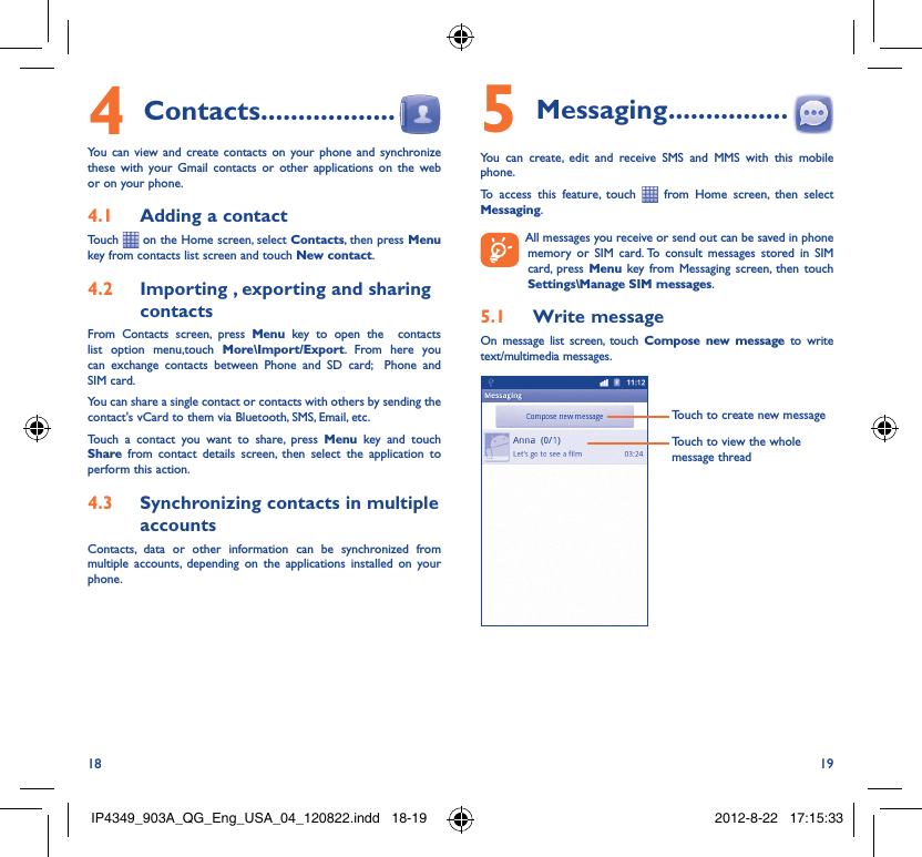 18 19Contacts4   ..................You can view and create contacts on your phone and synchronize these with your Gmail contacts or other applications on the web or on your phone.Adding a contact4.1 Touch   on the Home screen, select Contacts, then press Menu key from contacts list screen and touch New contact.Importing , exporting and sharing 4.2 contactsFrom Contacts screen, press Menu key to open the  contacts list option menu,touch More\Import/Export. From here you can exchange contacts between Phone and SD card;  Phone and SIM card. You can share a single contact or contacts with others by sending the contact&apos;s vCard to them via Bluetooth, SMS, Email, etc.Touch a contact you want to share, press Menu key and touch Share from contact details screen, then select the application to perform this action.Synchronizing contacts in multiple 4.3 accountsContacts, data or other information can be synchronized from multiple accounts, depending on the applications installed on your phone.Messaging5   ................You can create, edit and receive SMS and MMS with this mobile phone.To access this feature, touch   from Home screen, then select Messaging.  All messages you receive or send out can be saved in phone memory or SIM card. To consult messages stored in SIM card, press Menu key from Messaging screen, then touch Settings\Manage SIM messages.Write message5.1 On message list screen, touch Compose new message to write text/multimedia messages.Touch to create new messageTouch to view the whole message threadIP4349_903A_QG_Eng_USA_04_120822.indd   18-19IP4349_903A_QG_Eng_USA_04_120822.indd   18-19 2012-8-22   17:15:332012-8-22   17:15:33