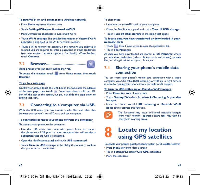 22 23To turn Wi-Fi on and connect to a wireless networkPress •  Menu key from Home screen. Touch •  Settings\Wireless &amp; networks\Wi-Fi.Mark/Unmark the checkbox to turn on/off Wi-Fi.• Touch •  Wi-Fi settings. The detailed information of detected Wi-Fi networks is displayed in the Wi-Fi networks section.Touch a Wi-Fi network to connect. If the network you selected is • secured, you are required to enter a password or other credentials (you may contact network operator for details). When finished, touch Connect. Browser7.2   .....................................Using Browser, you can enjoy surfing the Web.To access this function, touch   from Home screen, then touch Browser.To go to a web pageOn Browser screen, touch the URL box at the top, enter the address of the web page, then touch  . Some web sites scroll the URL box off the top of the screen, but you can slide the page down to bring it into view.Connecting to a computer via USB7.3 With the USB cable, you can transfer media files and other files between your phone’s microSD card and the computer.To connect/disconnect your phone to/from the computerTo connect your phone to the computer:Use the USB cable that came with your phone to connect • the phone to a USB port on your computer. You will receive a notification that the USB is connected.Open the Notifications panel and touch •  USB connected.Touch •  Turn on USB storage in the dialog that opens to confirm that you want to transfer files.To disconnect: Unmount the microSD card on your computer.• Open the Notifications panel and touch •  Turn off USB storage.Touch •  Turn off USB storage in the dialog that opens.To locate data you have transferred or downloaded in your microSD card:Touch  •    from Home screen to open the applications list.Touch •  File Manager.All data you have downloaded are stored in File Manager, where you can view media files (videos, photos, music and others), rename files, install applications into your phone, etc.Sharing your phone&apos;s mobile data 7.4 connectionYou can share your phone&apos;s mobile data connection with a single computer via a USB cable (USB tethering) or with up to eight devices at once by turning your phone into a portable Wi-Fi hotspot.To turn on USB tethering or Portable Wi-Fi hotspotPress •  Menu key from Home screen.Touch •  Settings\Wireless &amp; networks\Tethering &amp; portable hotspot.Mark the check box of •  USB tethering or Portable Wi-Fi hotsport to activate this function.  The functions may incur additional network charges from your network operator. Extra fees may also be charged in roaming areas.   Locate my location 8  using GPS satellitesTo activate your phone’s global positioning system (GPS) satellite Receiver:Press•   Menu key from Home screenTouch •  Settings\Location\Use GPS satellitesMark the checkbox• IP4349_903A_QG_Eng_USA_04_120822.indd   22-23IP4349_903A_QG_Eng_USA_04_120822.indd   22-23 2012-8-22   17:15:332012-8-22   17:15:33