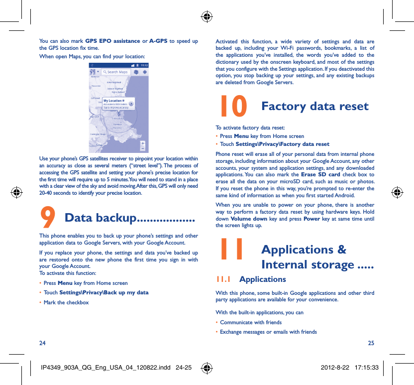 24 25You can also mark GPS EPO assistance or A-GPS to speed up the GPS location fix time.When open Maps, you can find your location:Use your phone’s GPS satellites receiver to pinpoint your location within an accuracy as close as several meters (“street level”). The process of accessing the GPS satellite and setting your phone&apos;s precise location for the first time will require up to 5 minutes. You will need to stand in a place with a clear view of the sky and avoid moving. After this, GPS will only need 20-40 seconds to identify your precise location.Data backup9   ..................This phone enables you to back up your phone’s settings and other application data to Google Servers, with your Google Account. If you replace your phone, the settings and data you’ve backed up are restored onto the new phone the first time you sign in with your Google Account. To activate this function:Press •  Menu key from Home screenTouch •  Settings\Privacy\Back up my dataMark the checkbox• Activated this function, a wide variety of settings and data are backed up, including your Wi-Fi passwords, bookmarks, a list of the applications you’ve installed, the words you’ve added to the dictionary used by the onscreen keyboard, and most of the settings that you configure with the Settings application. If you deactivated this option, you stop backing up your settings, and any existing backups are deleted from Google Servers.Factory data reset10 To activate factory data reset:Press •  Menu key from Home screenTouch •  Settings\Privacy\Factory data resetPhone reset will erase all of your personal data from internal phone storage, including information about your Google Account, any other accounts, your system and application settings, and any downloaded applications. You can also mark the Erase SD card check box to erase all the data on your microSD card, such as music or photos. If you reset the phone in this way, you’re prompted to re-enter the same kind of information as when you first started Android.When you are unable to power on your phone, there is another way to perform a factory data reset by using hardware keys. Hold down Volume down key and press Power key at same time until the screen lights up. Applications &amp; 11  Internal storage .....Applications11.1 With this phone, some built-in Google applications and other third party applications are available for your convenience.With the built-in applications, you canCommunicate with friends• Exchange messages or emails with friends• IP4349_903A_QG_Eng_USA_04_120822.indd   24-25IP4349_903A_QG_Eng_USA_04_120822.indd   24-25 2012-8-22   17:15:332012-8-22   17:15:33