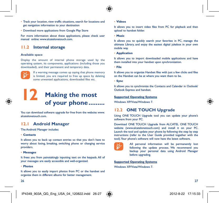 26 27Track your location, view traffic situations, search for locations and • get navigation information to your destinationDownload more applications from Google Play Store• For more information about these applications, please check user manual  online: www.alcatelonetouch.com.Internal storage11.2 Available space Display the amount of internal phone storage used by the operating system, its components, applications (including those you downloaded), and their permanent and temporary data. If a warning message comes up saying that phone memory is limited, you are required to free up space by deleting some unwanted applications, downloaded files etc. Making the most 12  of your phone .........You can download software upgrade for free from the website: www.alcatelonetouch.com.Android Manager12.1 The Android Manager includes:Contacts• It allows you to back up contact entries so that you don&apos;t have to worry about losing, breaking, switching phone or changing service providers.Messages• It frees you from painstakingly inputting text on the keypads. All of your messages are easily accessible and well-organized.Photos• It allows you to easily import photos from PC or the handset and organize them in different albums for better management.Videos• It allows you to insert video files from PC for playback and then upload to handset folder.Music• It allows you to quickly search your favorites in PC, manage the ultimate Library, and enjoy the easiest digital jukebox in your own mobile way. Application • It allows you to import downloaded mobile applications and have them installed into your handset upon synchronization.File • It allows you to organize Handset files with just a few clicks and files on the Handset can be at where you want them to be.Sync• It allows you to synchronize the Contacts and Calendar in Outlook/ Outlook Express and handset.Supported Operating SystemsWindows XP/Vista/Windows 7.ONE TOUCH Upgrade12.2 Using ONE TOUCH Upgrade tool you can update your phone’s software from your PC. Download ONE TOUCH Upgrade from ALCATEL ONE TOUCH website (www.alcatelonetouch.com) and install it on your PC. Launch the tool and update your phone by following the step by step instructions (refer to the User Guide provided together with the tool). Your phone’s software will now have the latest software.  All personal information will be permanently lost following the update process. We recommend you backup your personal data using Android Manager before upgrading.Supported Operating SystemsWindows XP/Vista/Windows 7.IP4349_903A_QG_Eng_USA_04_120822.indd   26-27IP4349_903A_QG_Eng_USA_04_120822.indd   26-27 2012-8-22   17:15:332012-8-22   17:15:33
