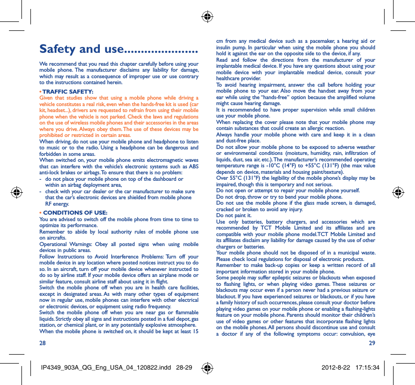 28 29Safety and use ......................We recommend that you read this chapter carefully before using your mobile phone. The manufacturer disclaims any liability for damage, which may result as a consequence of improper use or use contrary to the instructions contained herein.• TRAFFIC  SAFETY:Given that studies show that using a mobile phone while driving a vehicle constitutes a real risk, even when the hands-free kit is used (car kit, headset...), drivers are requested to refrain from using their mobile phone when the vehicle is not parked. Check the laws and regulations on the use of wireless mobile phones and their accessories in the areas where you drive. Always obey them. The use of these devices may be prohibited or restricted in certain areas.When driving, do not use your mobile phone and headphone to listen to music or to the radio. Using a headphone can be dangerous and forbidden in some areas.When switched on, your mobile phone emits electromagnetic waves that can interfere with the vehicle’s electronic systems such as ABS anti-lock brakes or airbags. To ensure that there is no problem:-  do not place your mobile phone on top of the dashboard or within an airbag deployment area,-  check with your car dealer or the car manufacturer to make sure that the car’s electronic devices are shielded from mobile phone RF energy.• CONDITIONS OF USE:You are advised to switch off the mobile phone from time to time to optimize its performance.Remember to abide by local authority rules of mobile phone use on aircrafts.Operational Warnings: Obey all posted signs when using mobile devices in public areas. Follow Instructions to Avoid Interference Problems: Turn off your mobile device in any location where posted notices instruct you to do so. In an aircraft, turn off your mobile device whenever instructed to do so by airline staff. If your mobile device offers an airplane mode or similar feature, consult airline staff about using it in flight.Switch the mobile phone off when you are in health care facilities, except in designated areas. As with many other types of equipment now in regular use, mobile phones can interfere with other electrical or electronic devices, or equipment using radio frequency.Switch the mobile phone off when you are near gas or flammable liquids. Strictly obey all signs and instructions posted in a fuel depot, gas station, or chemical plant, or in any potentially explosive atmosphere.When the mobile phone is switched on, it should be kept at least 15 cm from any medical device such as a pacemaker, a hearing aid or insulin pump. In particular when using the mobile phone you should hold it against the ear on the opposite side to the device, if any. Read and follow the directions from the manufacturer of your implantable medical device. If you have any questions about using your mobile device with your implantable medical device, consult your healthcare provider.To avoid hearing impairment, answer the call before holding your mobile phone to your ear. Also move the handset away from your ear while using the “hands-free” option because the amplified volume might cause hearing damage.It is recommended to have proper supervision while small children use your mobile phone.When replacing the cover please note that your mobile phone may contain substances that could create an allergic reaction.Always handle your mobile phone with care and keep it in a clean and dust-free place.Do not allow your mobile phone to be exposed to adverse weather or environmental conditions (moisture, humidity, rain, infiltration of liquids, dust, sea air, etc.). The manufacturer’s recommended operating temperature range is -10°C (14°F) to +55°C (131°F) (the max value depends on device, materials and housing paint/texture).Over 55°C (131°F) the legibility of the mobile phone’s display may be impaired, though this is temporary and not serious. Do not open or attempt to repair your mobile phone yourself.Do not drop, throw or try to bend your mobile phone.Do not use the mobile phone if the glass made screen, is damaged, cracked or broken to avoid any injury.Do not paint it.Use only batteries, battery chargers, and accessories which are recommended by TCT Mobile Limited and its affiliates and are compatible with your mobile phone model.TCT Mobile Limited and its affiliates disclaim any liability for damage caused by the use of other chargers or batteries.Your mobile phone should not be disposed of in a municipal waste. Please check local regulations for disposal of electronic products.Remember to make back-up copies or keep a written record of all important information stored in your mobile phone.Some people may suffer epileptic seizures or blackouts when exposed to flashing lights, or when playing video games. These seizures or blackouts may occur even if a person never had a previous seizure or blackout. If you have experienced seizures or blackouts, or if you have a family history of such occurrences, please consult your doctor before playing video games on your mobile phone or enabling a flashing-lights feature on your mobile phone. Parents should monitor their children’s use of video games or other features that incorporate flashing lights on the mobile phones. All persons should discontinue use and consult a doctor if any of the following symptoms occur: convulsion, eye IP4349_903A_QG_Eng_USA_04_120822.indd   28-29IP4349_903A_QG_Eng_USA_04_120822.indd   28-29 2012-8-22   17:15:342012-8-22   17:15:34