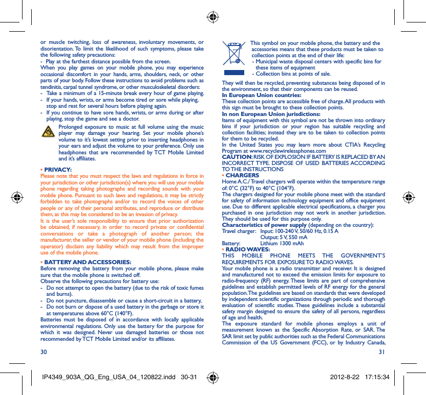 30 31or muscle twitching, loss of awareness, involuntary movements, or disorientation. To limit the likelihood of such symptoms, please take the following safety precautions:-  Play at the farthest distance possible from the screen.When you play games on your mobile phone, you may experience occasional discomfort in your hands, arms, shoulders, neck, or other parts of your body. Follow these instructions to avoid problems such as tendinitis, carpal tunnel syndrome, or other musculoskeletal disorders:-  Take a minimum of a 15-minute break every hour of game playing.-  If your hands, wrists, or arms become tired or sore while playing, stop and rest for several hours before playing again.-  If you continue to have sore hands, wrists, or arms during or after playing, stop the game and see a doctor. Prolonged exposure to music at full volume using the music player may damage your hearing. Set your mobile phone’s volume to it’s lowest setting prior to inserting headphones in your ears and adjust the volume to your preference. Only use headphones that are recommended by TCT Mobile Limited and it’s affiliates.• PRIVACY:Please note that you must respect the laws and regulations in force in your jurisdiction or other jurisdiction(s) where you will use your mobile phone regarding taking photographs and recording sounds with your mobile phone. Pursuant to such laws and regulations, it may be strictly forbidden to take photographs and/or to record the voices of other people or any of their personal attributes, and reproduce or distribute them, as this may be considered to be an invasion of privacy.  It is the user’s sole responsibility to ensure that prior authorization be obtained, if necessary, in order to record private or confidential conversations or take a photograph of another person; the manufacturer, the seller or vendor of your mobile phone (including the operator) disclaim any liability which may result from the improper use of the mobile phone.• BATTERY AND ACCESSORIES:Before removing the battery from your mobile phone, please make sure that the mobile phone is switched off. Observe the following precautions for battery use: -  Do not attempt to open the battery (due to the risk of toxic fumes and burns). -  Do not puncture, disassemble or cause a short-circuit in a battery, -  Do not burn or dispose of a used battery in the garbage or store it at temperatures above 60°C (140°F). Batteries must be disposed of in accordance with locally applicable environmental regulations. Only use the battery for the purpose for which it was designed. Never use damaged batteries or those not recommended by TCT Mobile Limited and/or its affiliates.  This symbol on your mobile phone, the battery and the accessories means that these products must be taken to collection points at the end of their life:-  Municipal waste disposal centers with specific bins for these items of equipment- Collection bins at points of sale.They will then be recycled, preventing substances being disposed of in the environment, so that their components can be reused.In European Union countries:These collection points are accessible free of charge. All products with this sign must be brought to these collection points.In non European Union jurisdictions:Items of equipment with this symbol are not be thrown into ordinary bins if your jurisdiction or your region has suitable recycling and collection facilities; instead they are to be taken to collection points for them to be recycled.In the United States you may learn more about CTIA’s Recycling Program at www.recyclewirelessphones.comCAUTION: RISK OF EXPLOSION IF BATTERY IS REPLACED BY AN INCORRECT TYPE. DISPOSE OF USED BATTERIES ACCORDING TO THE INSTRUCTIONS• CHARGERSHome A.C./ Travel chargers will operate within the temperature range of: 0°C (32°F) to 40°C (104°F).The chargers designed for your mobile phone meet with the standard for safety of information technology equipment and office equipment use. Due to different applicable electrical specifications, a charger you purchased in one jurisdiction may not work in another jurisdiction. They should be used for this purpose only.Characteristics of power supply (depending on the country):Travel charger:  Input: 100-240 V, 50/60 Hz, 0.15 A  Output: 5 V, 550 mA Battery:  Lithium 1300 mAh• RADIO WAVES:THIS MOBILE PHONE MEETS THE GOVERNMENT’S REQUIREMENTS FOR EXPOSURE TO RADIO WAVES.Your mobile phone is a radio transmitter and receiver. It is designed and manufactured not to exceed the emission limits for exposure to radio-frequency (RF) energy. These limits are part of comprehensive guidelines and establish permitted levels of RF energy for the general population. The guidelines are based on standards that were developed by independent scientific organizations through periodic and thorough evaluation of scientific studies. These guidelines include a substantial safety margin designed to ensure the safety of all persons, regardless of age and health.The exposure standard for mobile phones employs a unit of measurement known as the Specific Absorption Rate, or SAR. The SAR limit set by public authorities such as the Federal Communications Commission of the US Government (FCC), or by Industry Canada, IP4349_903A_QG_Eng_USA_04_120822.indd   30-31IP4349_903A_QG_Eng_USA_04_120822.indd   30-31 2012-8-22   17:15:342012-8-22   17:15:34