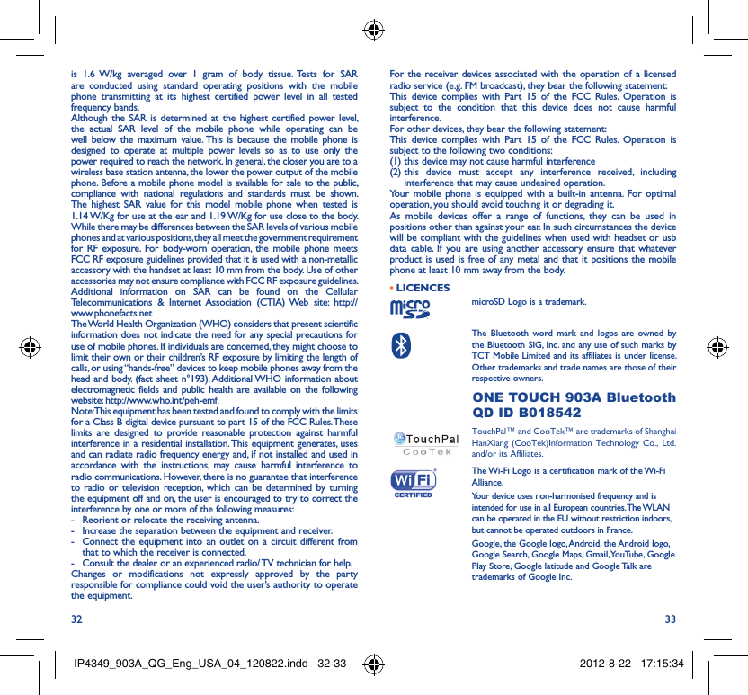 32 33is 1.6 W/kg averaged over 1 gram of body tissue. Tests for SAR are conducted using standard operating positions with the mobile phone transmitting at its highest certified power level in all tested frequency bands.Although the SAR is determined at the highest certified power level, the actual SAR level of the mobile phone while operating can be well below the maximum value. This is because the mobile phone is designed to operate at multiple power levels so as to use only the power required to reach the network. In general, the closer you are to a wireless base station antenna, the lower the power output of the mobile phone. Before a mobile phone model is available for sale to the public, compliance with national regulations and standards must be shown.The highest SAR value for this model mobile phone when tested is 1.14 W/Kg for use at the ear and 1.19 W/Kg for use close to the body. While there may be differences between the SAR levels of various mobile phones and at various positions, they all meet the government requirement for RF exposure. For body-worn operation, the mobile phone meets FCC RF exposure guidelines provided that it is used with a non-metallic accessory with the handset at least 10 mm from the body. Use of other accessories may not ensure compliance with FCC RF exposure guidelines.Additional information on SAR can be found on the Cellular Telecommunications &amp; Internet Association (CTIA) Web site: http://www.phonefacts.netThe World Health Organization (WHO) considers that present scientific information does not indicate the need for any special precautions for use of mobile phones. If individuals are concerned, they might choose to limit their own or their children’s RF exposure by limiting the length of calls, or using “hands-free” devices to keep mobile phones away from the head and body. (fact sheet n°193). Additional WHO information about electromagnetic fields and public health are available on the following website: http://www.who.int/peh-emf. Note: This equipment has been tested and found to comply with the limits for a Class B digital device pursuant to part 15 of the FCC Rules. These limits are designed to provide reasonable protection against harmful interference in a residential installation. This equipment generates, uses and can radiate radio frequency energy and, if not installed and used in accordance with the instructions, may cause harmful interference to radio communications. However, there is no guarantee that interference to radio or television reception, which can be determined by turning the equipment off and on, the user is encouraged to try to correct the interference by one or more of the following measures:-  Reorient or relocate the receiving antenna.-  Increase the separation between the equipment and receiver.-  Connect the equipment into an outlet on a circuit different from that to which the receiver is connected.-  Consult the dealer or an experienced radio/ TV technician for help.Changes or modifications not expressly approved by the party responsible for compliance could void the user’s authority to operate the equipment.For the receiver devices associated with the operation of a licensed radio service (e.g. FM broadcast), they bear the following statement:This device complies with Part 15 of the FCC Rules. Operation is subject to the condition that this device does not cause harmful interference.For other devices, they bear the following statement:This device complies with Part 15 of the FCC Rules. Operation is subject to the following two conditions:(1) this device may not cause harmful interference(2)  this device must accept any interference received, including interference that may cause undesired operation.Your mobile phone is equipped with a built-in antenna. For optimal operation, you should avoid touching it or degrading it.As mobile devices offer a range of functions, they can be used in positions other than against your ear. In such circumstances the device will be compliant with the guidelines when used with headset or usb data cable. If you are using another accessory ensure that whatever product is used is free of any metal and that it positions the mobile phone at least 10 mm away from the body.LICENCES • microSD Logo is a trademark. The Bluetooth word mark and logos are owned by the Bluetooth SIG, Inc. and any use of such marks by TCT Mobile Limited and its affiliates is under license. Other trademarks and trade names are those of their respective owners.  ONE TOUCH 903A Bluetooth QD ID B018542 TouchPal™ and CooTek™ are trademarks of Shanghai HanXiang (CooTek)Information Technology Co., Ltd. and/or its Affiliates. The Wi-Fi Logo is a certification mark of the Wi-Fi Alliance.Your device uses non-harmonised frequency and is intended for use in all European countries. The WLAN can be operated in the EU without restriction indoors, but cannot be operated outdoors in France. Google, the Google logo, Android, the Android logo, Google Search, Google Maps, Gmail, YouTube, Google Play Store, Google latitude and Google Talk are trademarks of Google Inc.IP4349_903A_QG_Eng_USA_04_120822.indd   32-33IP4349_903A_QG_Eng_USA_04_120822.indd   32-33 2012-8-22   17:15:342012-8-22   17:15:34