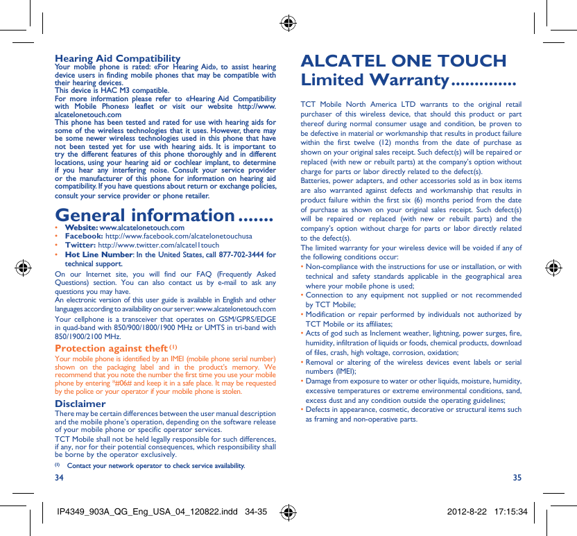 34 35Hearing Aid CompatibilityYour mobile phone is rated: «For Hearing Aid», to assist hearing device users in finding mobile phones that may be compatible with their hearing devices.This device is HAC M3 compatible.For more information please refer to «Hearing Aid Compatibility with Mobile Phones» leaflet or visit our website http://www.alcatelonetouch.comThis phone has been tested and rated for use with hearing aids for some of the wireless technologies that it uses. However, there may be some newer wireless technologies used in this phone that have not been tested yet for use with hearing aids. It is important to try the different features of this phone thoroughly and in different locations, using your hearing aid or cochlear implant, to determine if you hear any interfering noise. Consult your service provider or the manufacturer of this phone for information on hearing aid compatibility. If you have questions about return or exchange policies, consult your service provider or phone retailer. General information .......• Website: www.alcatelonetouch.com• Facebook: http://www.facebook.com/alcatelonetouchusa• Twitter: http://www.twitter.com/alcatel1touch• Hot Line Number: In the United States, call 877-702-3444 for technical support.On our Internet site, you will find our FAQ (Frequently Asked Questions) section. You can also contact us by e-mail to ask any questions you may have. An electronic version of this user guide is available in English and other languages according to availability on our server: www.alcatelonetouch.comYour cellphone is a transceiver that operates on GSM/GPRS/EDGE in quad-band with 850/900/1800/1900 MHz or UMTS in tri-band with 850/1900/2100 MHz.Protection against theft (1)Your mobile phone is identified by an IMEI (mobile phone serial number) shown on the packaging label and in the product’s memory. We recommend that you note the number the first time you use your mobile phone by entering *#06# and keep it in a safe place. It may be requested by the police or your operator if your mobile phone is stolen. DisclaimerThere may be certain differences between the user manual description and the mobile phone’s operation, depending on the software release of your mobile phone or specific operator services.TCT Mobile shall not be held legally responsible for such differences, if any, nor for their potential consequences, which responsibility shall be borne by the operator exclusively.ALCATEL ONE TOUCH Limited Warranty ..............TCT Mobile North America LTD warrants to the original retail purchaser of this wireless device, that should this product or part thereof during normal consumer usage and condition, be proven to be defective in material or workmanship that results in product failure within the first twelve (12) months from the date of purchase as shown on your original sales receipt. Such defect(s) will be repaired or  replaced (with new or rebuilt parts) at the company’s option without charge for parts or labor directly related to the defect(s).Batteries, power adapters, and other accessories sold as in box items are also warranted against defects and workmanship that results in product failure within the first six (6) months period from the date of purchase as shown on your original sales receipt. Such defect(s) will be repaired or replaced (with new or rebuilt parts) and the company’s option without charge for parts or labor directly related to the defect(s).The limited warranty for your wireless device will be voided if any of the following conditions occur:•  Non-compliance with the instructions for use or installation, or with technical and safety standards applicable in the geographical area where your mobile phone is used;•  Connection to any equipment not supplied or not recommended by TCT Mobile;•  Modification or repair performed by individuals not authorized by TCT Mobile or its affiliates;•  Acts of god such as Inclement weather, lightning, power surges, fire, humidity, infiltration of liquids or foods, chemical products, download of files, crash, high voltage, corrosion, oxidation;•  Removal or altering of the wireless devices event labels or serial numbers (IMEI);•  Damage from exposure to water or other liquids, moisture, humidity, excessive temperatures or extreme environmental conditions, sand, excess dust and any condition outside the operating guidelines;•  Defects in appearance, cosmetic, decorative or structural items such as framing and non-operative parts.(1)  Contact your network operator to check service availability.IP4349_903A_QG_Eng_USA_04_120822.indd   34-35IP4349_903A_QG_Eng_USA_04_120822.indd   34-35 2012-8-22   17:15:342012-8-22   17:15:34