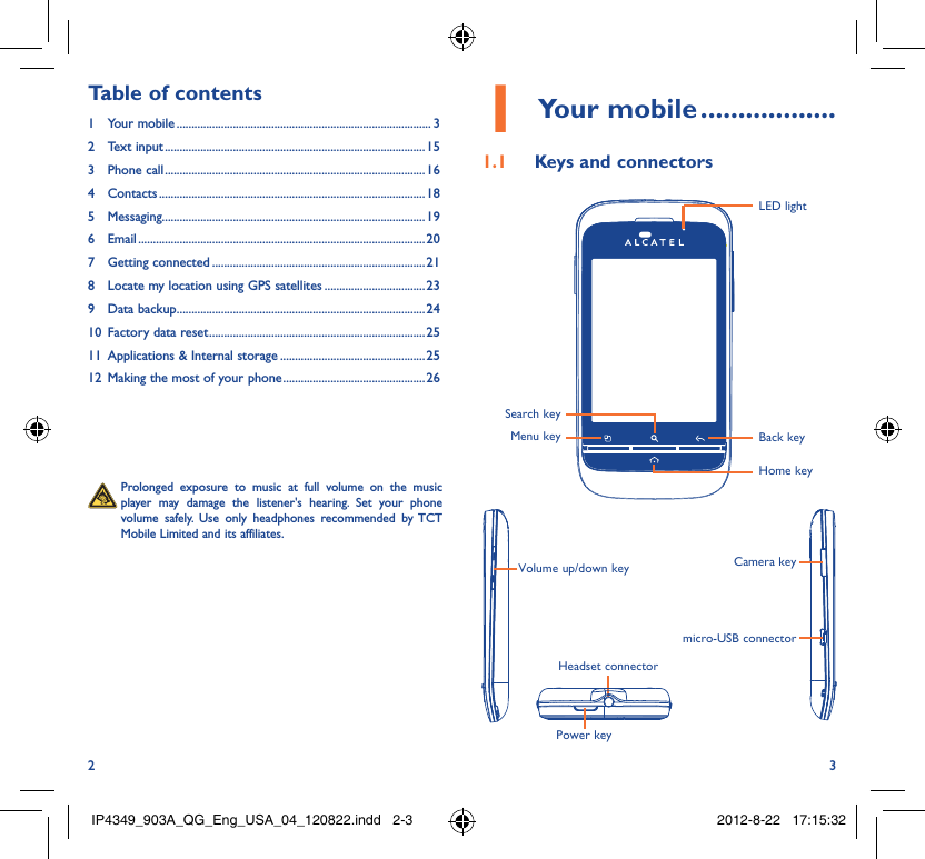 2 3Your mobile1   ..................Keys and connectors1.1 Menu keySearch keyLED lightBack keyHome keyVolume up/down keyPower keyHeadset connectorCamera keymicro-USB connector  Prolonged exposure to music at full volume on the music player may damage the listener&apos;s hearing. Set your phone volume safely. Use only headphones recommended by TCT Mobile Limited and its affiliates.Table of contents1 Your mobile ...................................................................................... 32 Text input ........................................................................................153 Phone call ........................................................................................164 Contacts .......................................................................................... 185 Messaging.........................................................................................196 Email ................................................................................................. 207 Getting connected ........................................................................ 218  Locate my location using GPS satellites ..................................239 Data backup ....................................................................................2410  Factory data reset .........................................................................2511  Applications &amp; Internal storage .................................................2512  Making the most of your phone ................................................ 26IP4349_903A_QG_Eng_USA_04_120822.indd   2-3IP4349_903A_QG_Eng_USA_04_120822.indd   2-3 2012-8-22   17:15:322012-8-22   17:15:32