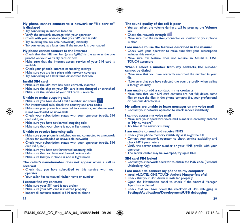 38 39My phone cannot connect to a network or “No service” is displayedTry connecting in another location• Verify the network coverage with your operator• Check with your operator that your SIM card is valid• Try selecting the available network(s) manually• Try connecting at a later time if the network is overloaded• My phone cannot connect to the InternetCheck that the IMEI number (press *#06#) is the same as the one • printed on your warranty card or boxMake sure that the internet access service of your SIM card is • availableCheck your phone&apos;s Internet connecting settings• Make sure you are in a place with network coverage• Try connecting at a later time or another location• Invalid SIM cardMake sure the SIM card has been correctly inserted• Make sure the chip on your SIM card is not damaged or scratched• Make sure the service of your SIM card is available• Unable to make outgoing callsMake sure you have dialed a valid number and touch •   For international calls, check the country and area codes• Make sure your phone is connected to a network, and the network • is not overloaded or unavailableCheck your subscription status with your operator (credit, SIM • card valid, etc.)Make sure you have not barred outgoing calls • Make sure that your phone is not in flight mode• Unable to receive incoming callsMake sure your phone is switched on and connected to a network • (check for overloaded or unavailable network)Check your subscription status with your operator (credit, SIM • card valid, etc.)Make sure you have not forwarded incoming calls • Make sure that you have not barred certain calls• Make sure that your phone is not in flight mode• The caller’s name/number does not appear when a call is receivedCheck that you have subscribed to this service with your • operatorYour caller has concealed his/her name or number• I cannot find my contactsMake sure your SIM card is not broken• Make sure your SIM card is inserted properly• Import all contacts stored in SIM card to phone• The sound quality of the call is poorYou can adjust the volume during a call by pressing the •  Volume keyCheck the network strength • Make sure that the receiver, connector or speaker on your phone • is cleanI am unable to use the features described in the manualCheck with your operator to make sure that your subscription • includes this serviceMake sure this feature does not require an ALCATEL ONE • TOUCH accessoryWhen I select a number from my contacts, the number cannot be dialedMake sure that you have correctly recorded the number in your • fileMake sure that you have selected the country prefix when calling • a foreign countryI am unable to add a contact in my contactsMake sure that your SIM card contacts are not full; delete some • files or save the files in the phone contacts (i.e. your professional or personal directories)My callers are unable to leave messages on my voice mailContact your network operator to check service availability• I cannot access my voice mailMake sure your operator’s voice mail number is correctly entered • in “My numbers”Try later if the network is busy• I am unable to send and receive MMSCheck your phone memory availability as it might be full• Contact your network operator to check service availability and • check MMS parametersVerify the server center number or your MMS profile with your • operatorThe server center may be swamped, try again later• SIM card PIN lockedContact your network operator to obtain the PUK code (Personal • Unblocking Key)I am unable to connect my phone to my computerInstall ALCATEL ONE TOUCH Android Manager first of all• Check that your USB driver is installed properly• Open the Notification panel to check if the Android Manager • Agent has activatedCheck that you have ticked the checkbox of USB debugging in • Settings\Applications\Development\USB debuggingIP4349_903A_QG_Eng_USA_04_120822.indd   38-39IP4349_903A_QG_Eng_USA_04_120822.indd   38-39 2012-8-22   17:15:342012-8-22   17:15:34