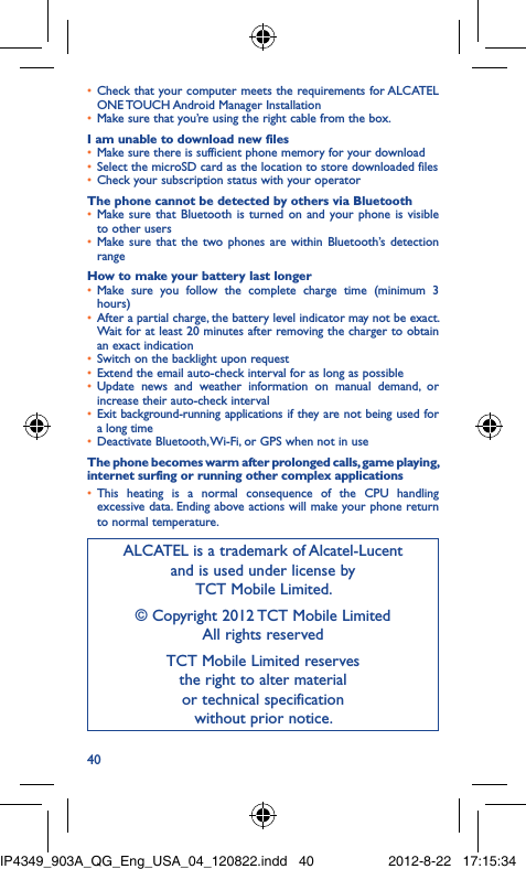 40Check that your computer meets the requirements for ALCATEL • ONE TOUCH Android Manager InstallationMake sure that you’re using the right cable from the box.• I am unable to download new filesMake sure there is sufficient phone memory for your download• Select the microSD card as the location to store downloaded files• Check your subscription status with your operator• The phone cannot be detected by others via BluetoothMake sure that Bluetooth is turned on and your phone is visible • to other usersMake sure that the two phones are within Bluetooth’s detection • rangeHow to make your battery last longerMake sure you follow the complete charge time (minimum 3 • hours)After a partial charge, the battery level indicator may not be exact. • Wait for at least 20 minutes after removing the charger to obtain an exact indicationSwitch on the backlight upon request• Extend the email auto-check interval for as long as possible• Update news and weather information on manual demand, or • increase their auto-check intervalExit background-running applications if they are not being used for • a long timeDeactivate Bluetooth, Wi-Fi, or GPS when not in use• The phone becomes warm after prolonged calls, game playing, internet surfing or running other complex applicationsThis heating is a normal consequence of the CPU handling • excessive data. Ending above actions will make your phone return to normal temperature.ALCATEL is a trademark of Alcatel-Lucentand is used under license by TCT Mobile Limited.© Copyright 2012 TCT Mobile LimitedAll rights reservedTCT Mobile Limited reserves the right to alter material or technical specification without prior notice.IP4349_903A_QG_Eng_USA_04_120822.indd   40IP4349_903A_QG_Eng_USA_04_120822.indd   40 2012-8-22   17:15:342012-8-22   17:15:34